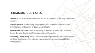 5
COMMON USE CASES
•Servers: Linux is the backbone of the internet, powering the majority of web
servers.
•Development: Preferred by developers for its powerful command-line
interface and wide range of development tools.
•Embedded Systems: Used in a variety of devices, from routers to smart
home devices, due to its efficiency and small footprint.
•Desktop Computing: While traditionally strong in servers and development,
desktop distributions like Ubuntu have made Linux more accessible for
everyday use.
 