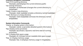 7
Directory Navigation Commands
•pwd: Print working directory
•Example: pwd (displays the current directory path)
•cd: Change directory
•Example: cd /home/user (changes the current directory to
/home/user)
•mkdir: Create a new directory
•Example: mkdir newfolder (creates a directory named newfolder)
•rmdir: Remove an empty directory
•Example: rmdir emptyfolder (removes the directory named
emptyfolder)
System Information Commands
•uname -a: Display system information
•Example: uname -a (provides detailed system information)
•top: Display active processes
•Example: top (shows a dynamic real-time view of running
processes)
•df -h: Display disk space usage
•Example: df -h (shows human-readable disk space usage)
•free -m: Display memory usage
•Example: free -m (displays memory usage in megabytes)
 