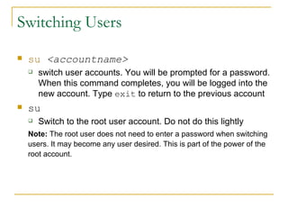 Switching Users su   <accountname> switch user accounts. You will be prompted for a password. When this command completes, you will be logged into the new account. Type  exit  to return to the previous account su Switch to the root user account. Do not do this lightly Note:  The root user does not need to enter a password when switching users. It may become any user desired. This is part of the power of the root account. 