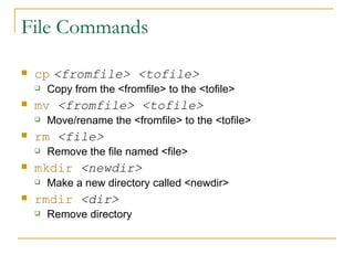 File Commands cp   <fromfile> <tofile> Copy from the <fromfile> to the <tofile>  mv   <fromfile> <tofile> Move/rename the <fromfile> to the <tofile> rm   <file> Remove the file named <file> mkdir   <newdir> Make a new directory called <newdir> rmdir   <dir> Remove directory 
