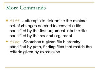More Commands diff   - attempts to determine the minimal set of changes needed to convert a file specified by the first argument into the file specified by the second argument find  -   Searches a given file hierarchy specified by path, finding files that match the criteria given by expression 