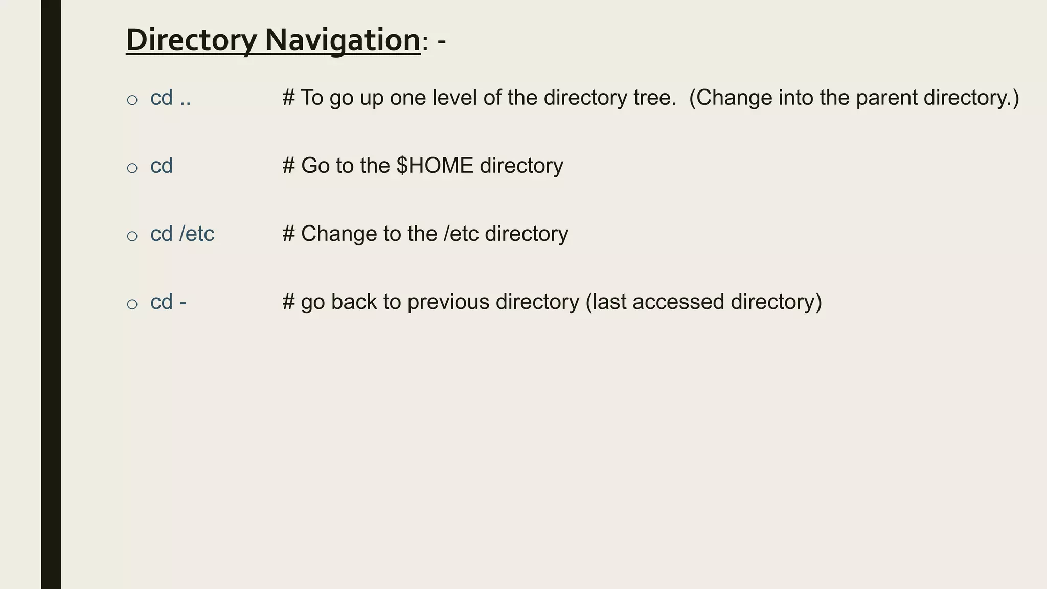 Directory Navigation: -
o cd .. # To go up one level of the directory tree. (Change into the parent directory.)
o cd # Go to the $HOME directory
o cd /etc # Change to the /etc directory
o cd - # go back to previous directory (last accessed directory)
 
