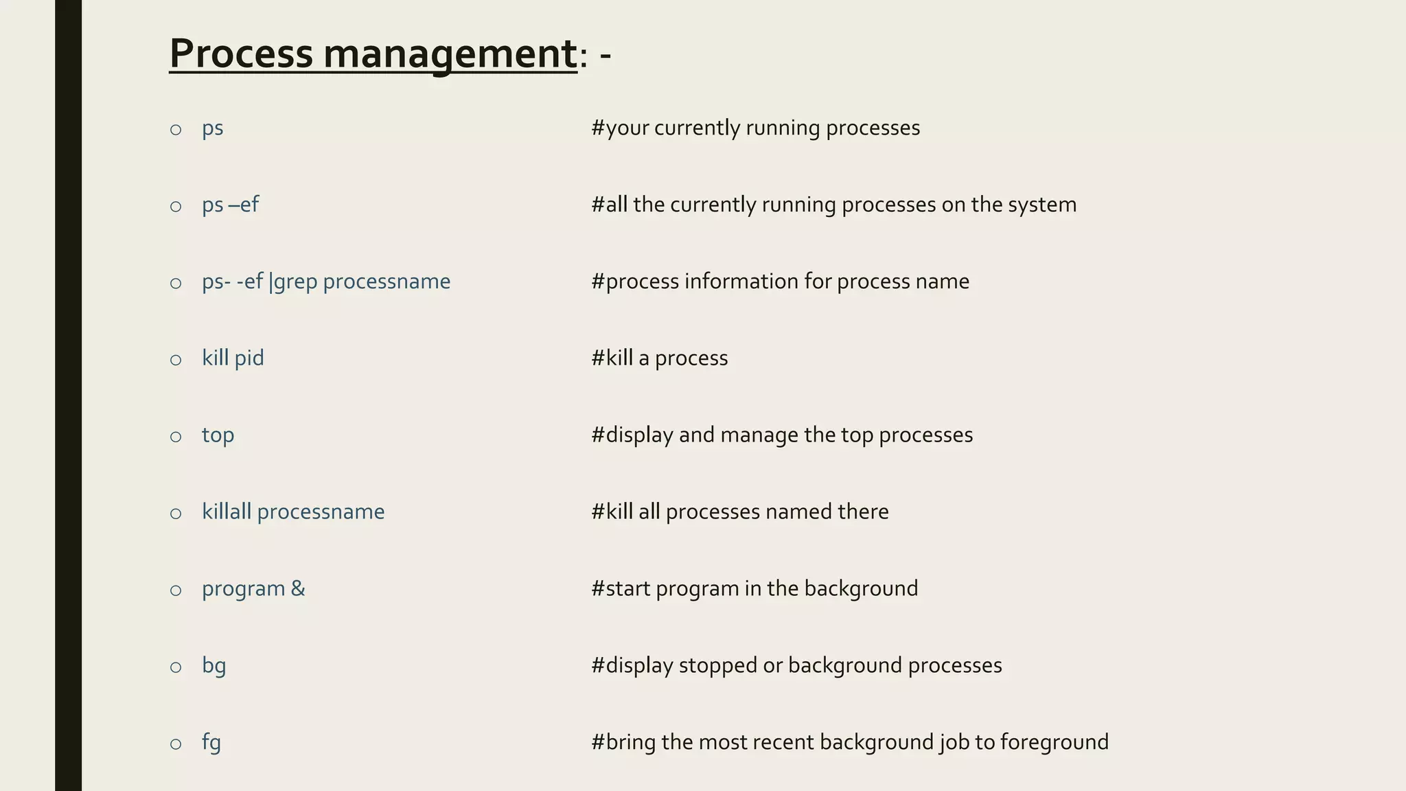 Process management: -
o ps #your currently running processes
o ps –ef #all the currently running processes on the system
o ps- -ef |grep processname #process information for process name
o kill pid #kill a process
o top #display and manage the top processes
o killall processname #kill all processes named there
o program & #start program in the background
o bg #display stopped or background processes
o fg #bring the most recent background job to foreground
 