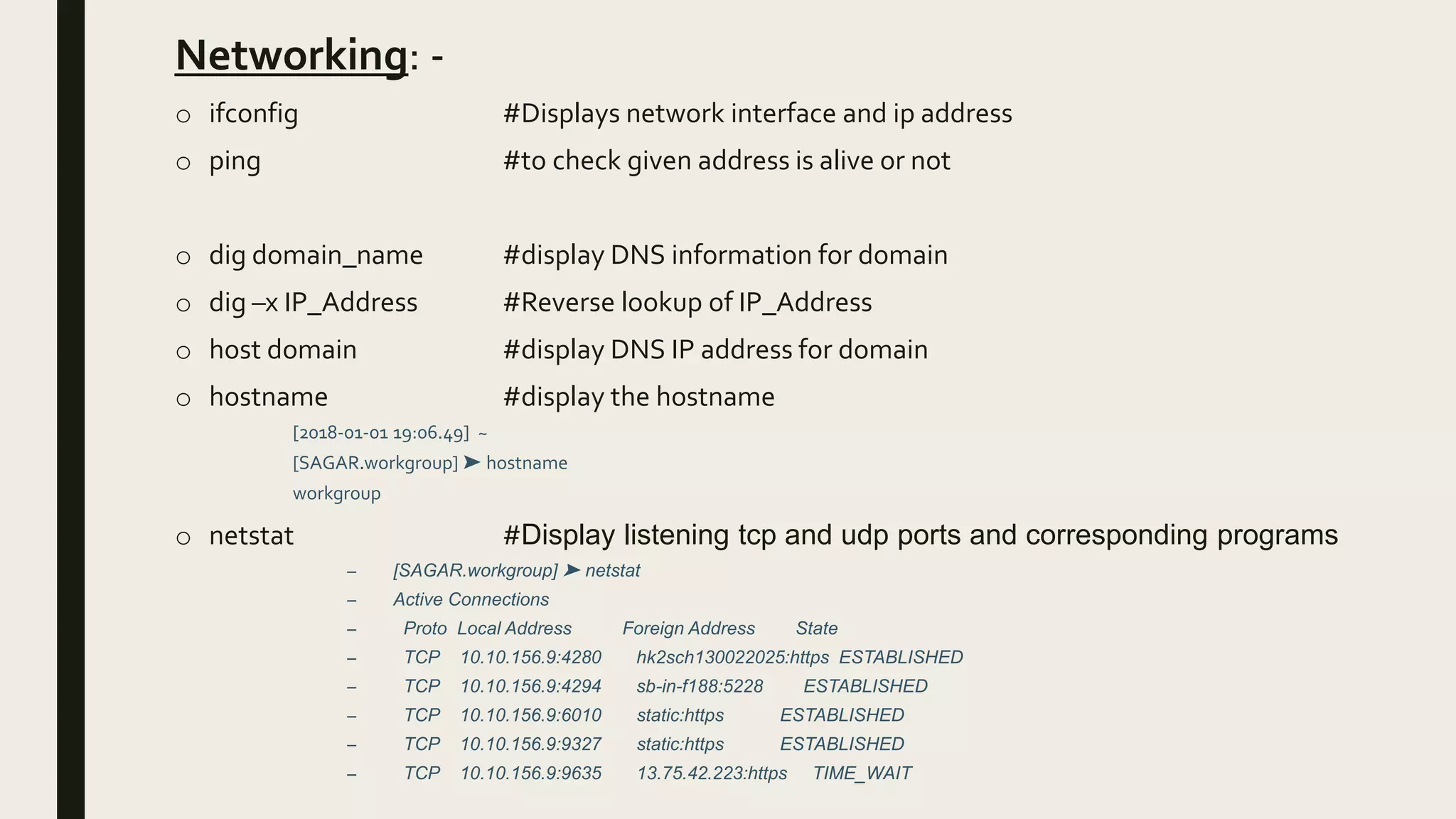 Networking: -
o ifconfig #Displays network interface and ip address
o ping #to check given address is alive or not
o dig domain_name #display DNS information for domain
o dig –x IP_Address #Reverse lookup of IP_Address
o host domain #display DNS IP address for domain
o hostname #display the hostname
[2018-01-01 19:06.49] ~
[SAGAR.workgroup] ➤ hostname
workgroup
o netstat #Display listening tcp and udp ports and corresponding programs
– [SAGAR.workgroup] ➤ netstat
– Active Connections
– Proto Local Address Foreign Address State
– TCP 10.10.156.9:4280 hk2sch130022025:https ESTABLISHED
– TCP 10.10.156.9:4294 sb-in-f188:5228 ESTABLISHED
– TCP 10.10.156.9:6010 static:https ESTABLISHED
– TCP 10.10.156.9:9327 static:https ESTABLISHED
– TCP 10.10.156.9:9635 13.75.42.223:https TIME_WAIT
 