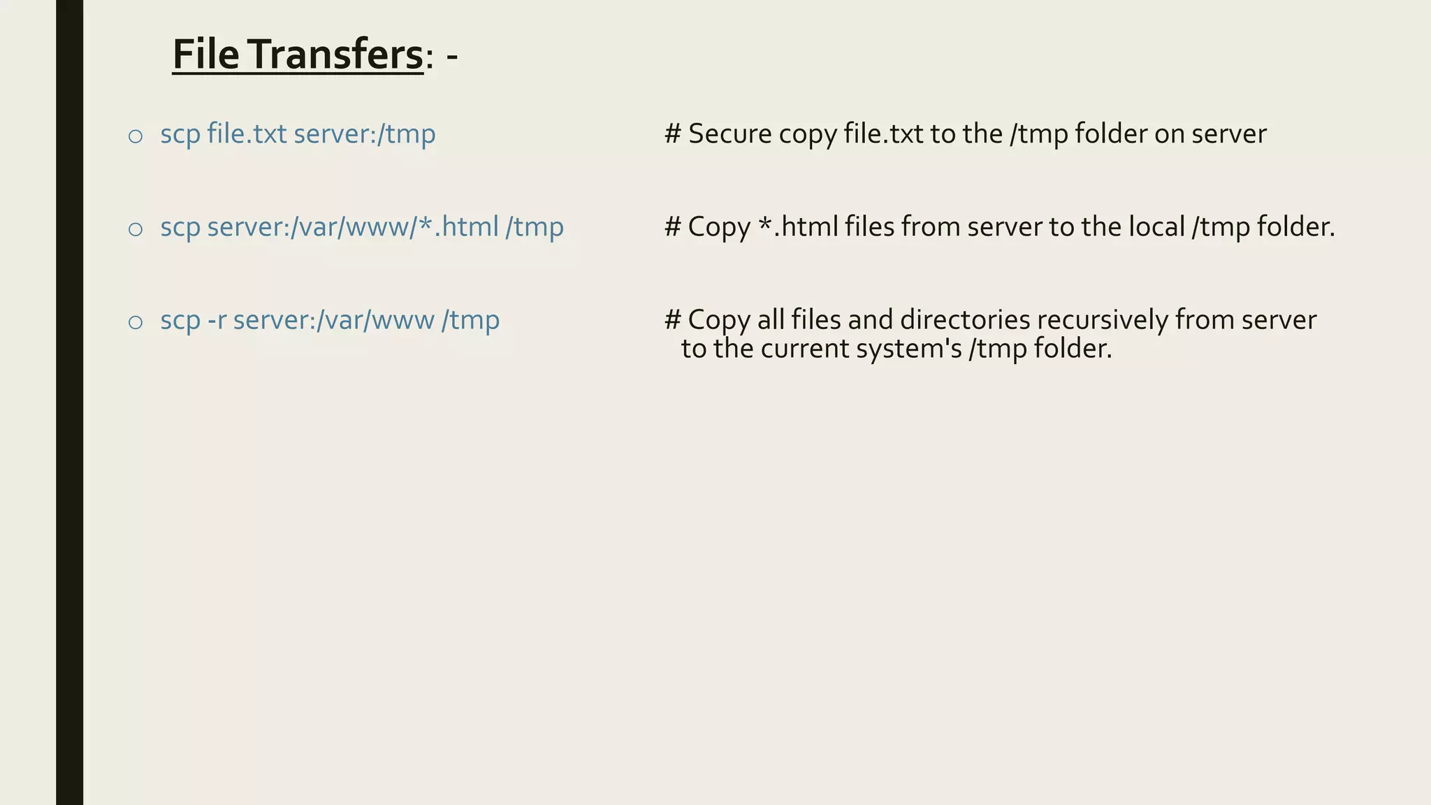 FileTransfers: -
o scp file.txt server:/tmp # Secure copy file.txt to the /tmp folder on server
o scp server:/var/www/*.html /tmp # Copy *.html files from server to the local /tmp folder.
o scp -r server:/var/www /tmp # Copy all files and directories recursively from server
to the current system's /tmp folder.
 