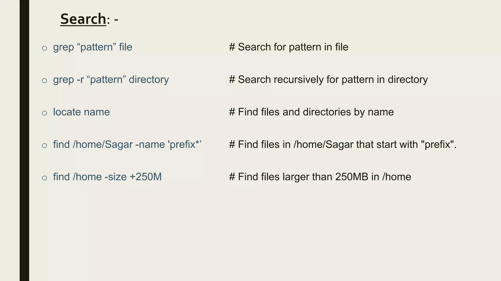 Search: -
o grep “pattern” file # Search for pattern in file
o grep -r “pattern” directory # Search recursively for pattern in directory
o locate name # Find files and directories by name
o find /home/Sagar -name 'prefix*’ # Find files in /home/Sagar that start with "prefix".
o find /home -size +250M # Find files larger than 250MB in /home
 