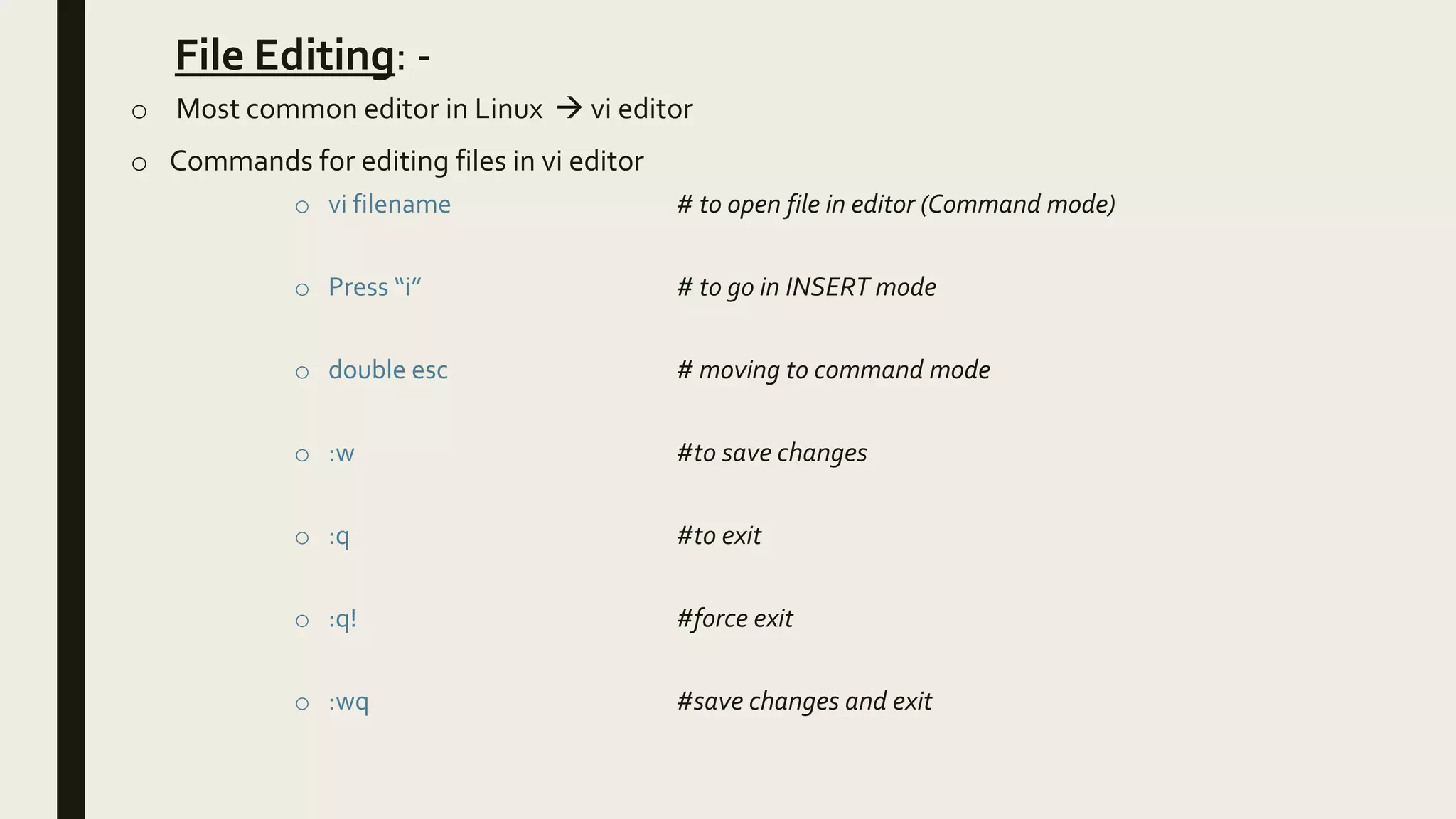 File Editing: -
o Most common editor in Linux  vi editor
o Commands for editing files in vi editor
o vi filename # to open file in editor (Command mode)
o Press “i” # to go in INSERT mode
o double esc # moving to command mode
o :w #to save changes
o :q #to exit
o :q! #force exit
o :wq #save changes and exit
 