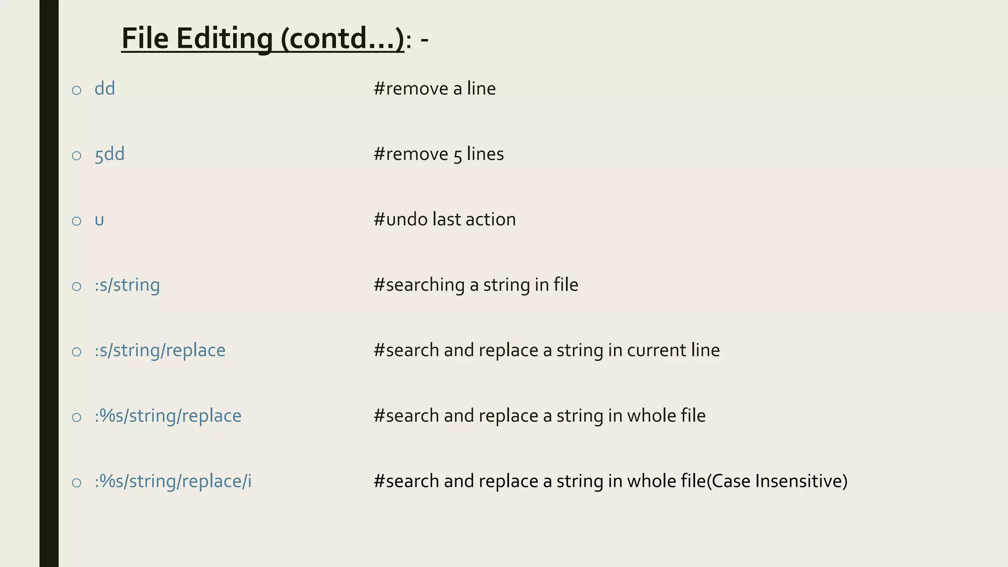 File Editing (contd…): -
o dd #remove a line
o 5dd #remove 5 lines
o u #undo last action
o :s/string #searching a string in file
o :s/string/replace #search and replace a string in current line
o :%s/string/replace #search and replace a string in whole file
o :%s/string/replace/i #search and replace a string in whole file(Case Insensitive)
 