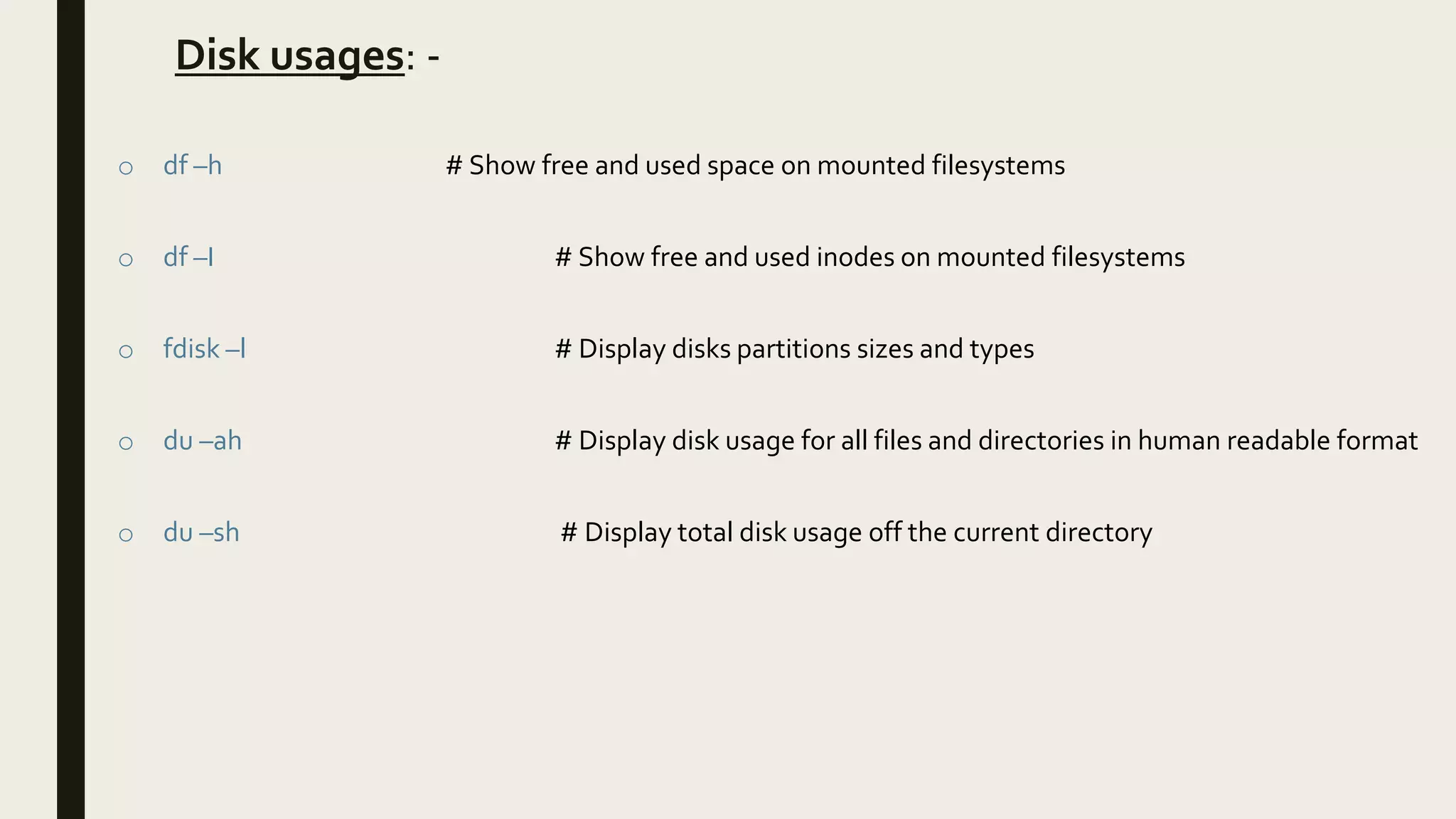 Disk usages: -
o df –h # Show free and used space on mounted filesystems
o df –I # Show free and used inodes on mounted filesystems
o fdisk –l # Display disks partitions sizes and types
o du –ah # Display disk usage for all files and directories in human readable format
o du –sh # Display total disk usage off the current directory
 
