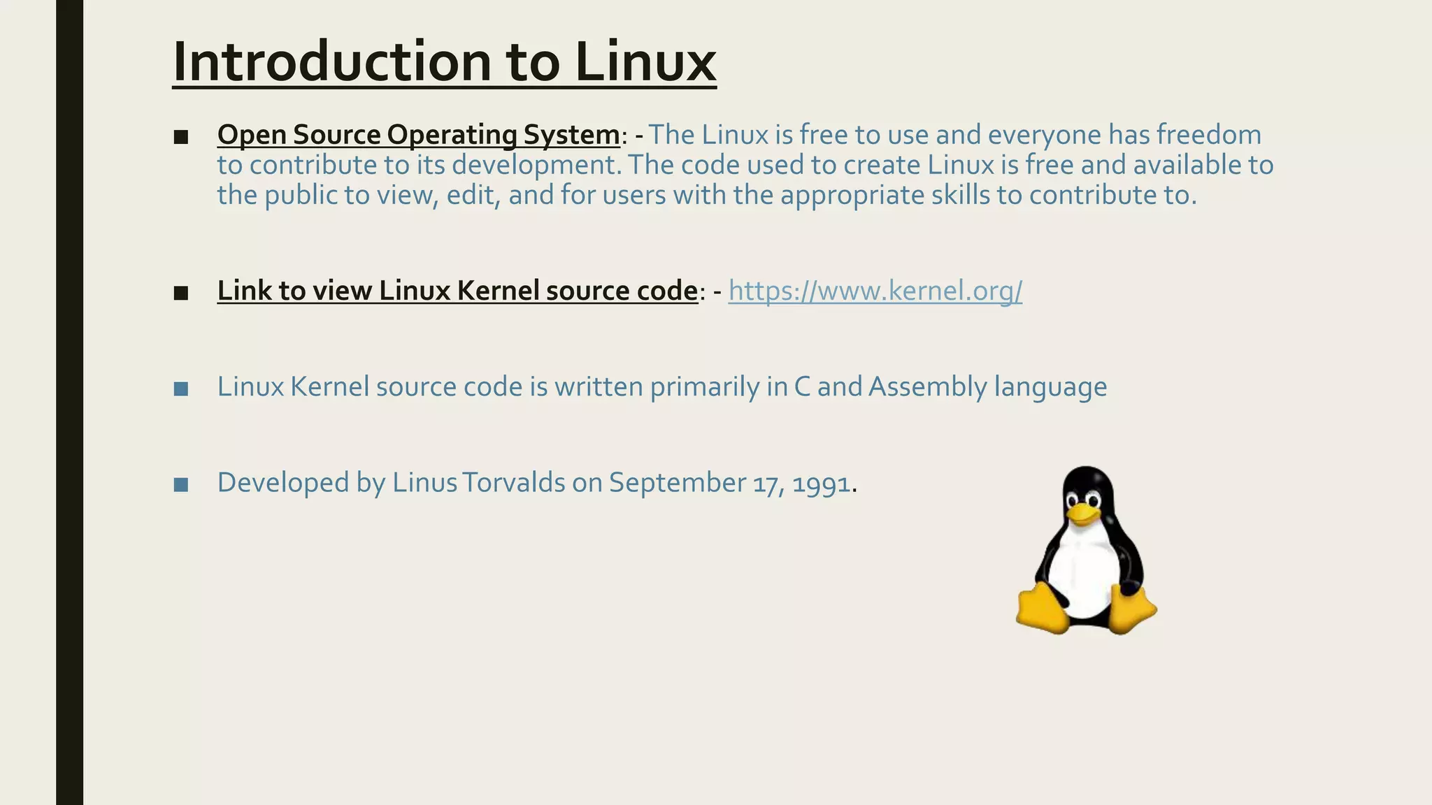 Introduction to Linux
■ Open Source Operating System: -The Linux is free to use and everyone has freedom
to contribute to its development.The code used to create Linux is free and available to
the public to view, edit, and for users with the appropriate skills to contribute to.
■ Link to view Linux Kernel source code: - https://www.kernel.org/
■ Linux Kernel source code is written primarily in C andAssembly language
■ Developed by LinusTorvalds on September 17, 1991.
 