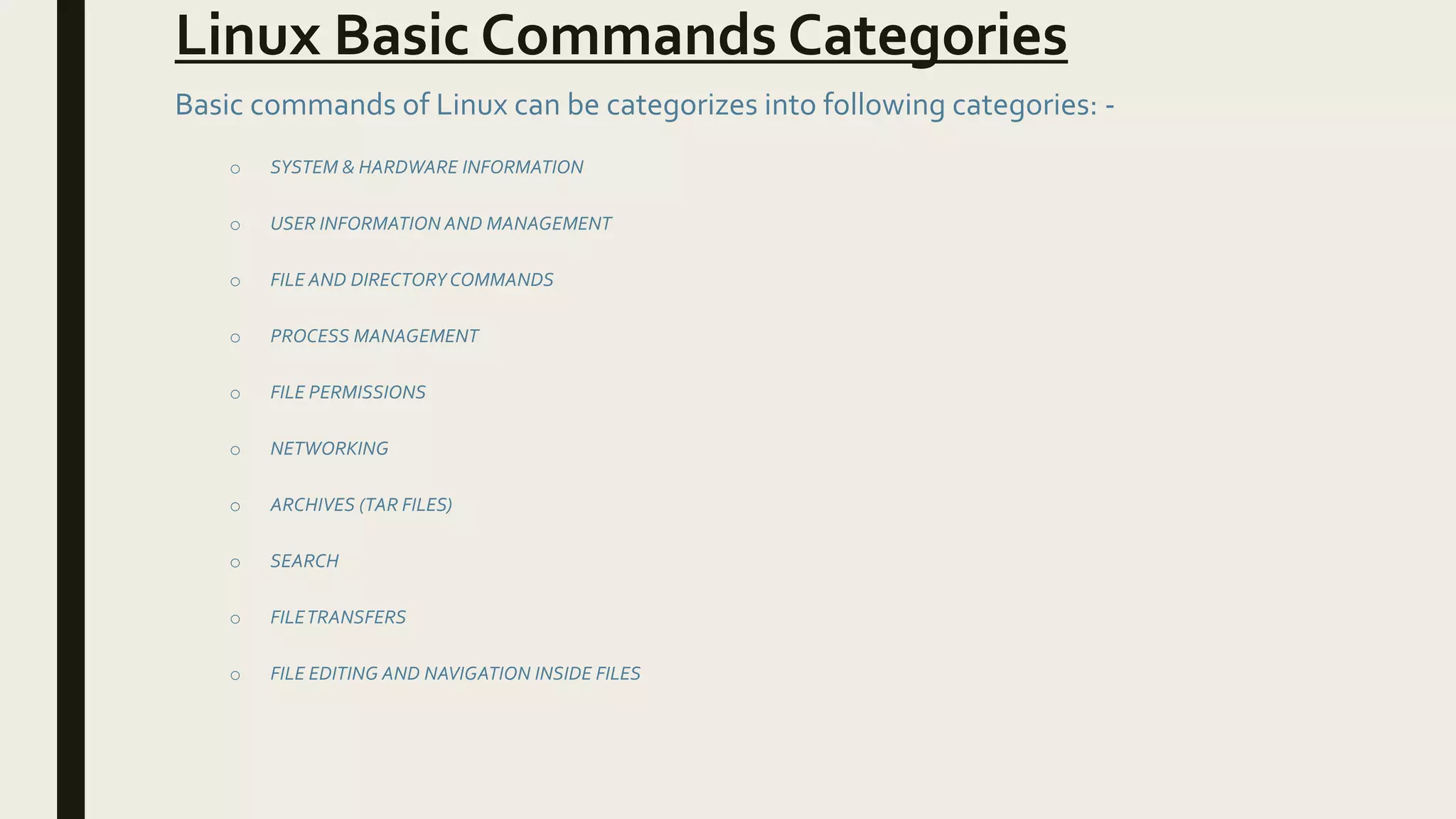 Linux Basic Commands Categories
Basic commands of Linux can be categorizes into following categories: -
o SYSTEM & HARDWARE INFORMATION
o USER INFORMATION AND MANAGEMENT
o FILE AND DIRECTORY COMMANDS
o PROCESS MANAGEMENT
o FILE PERMISSIONS
o NETWORKING
o ARCHIVES (TAR FILES)
o SEARCH
o FILETRANSFERS
o FILE EDITING AND NAVIGATION INSIDE FILES
 