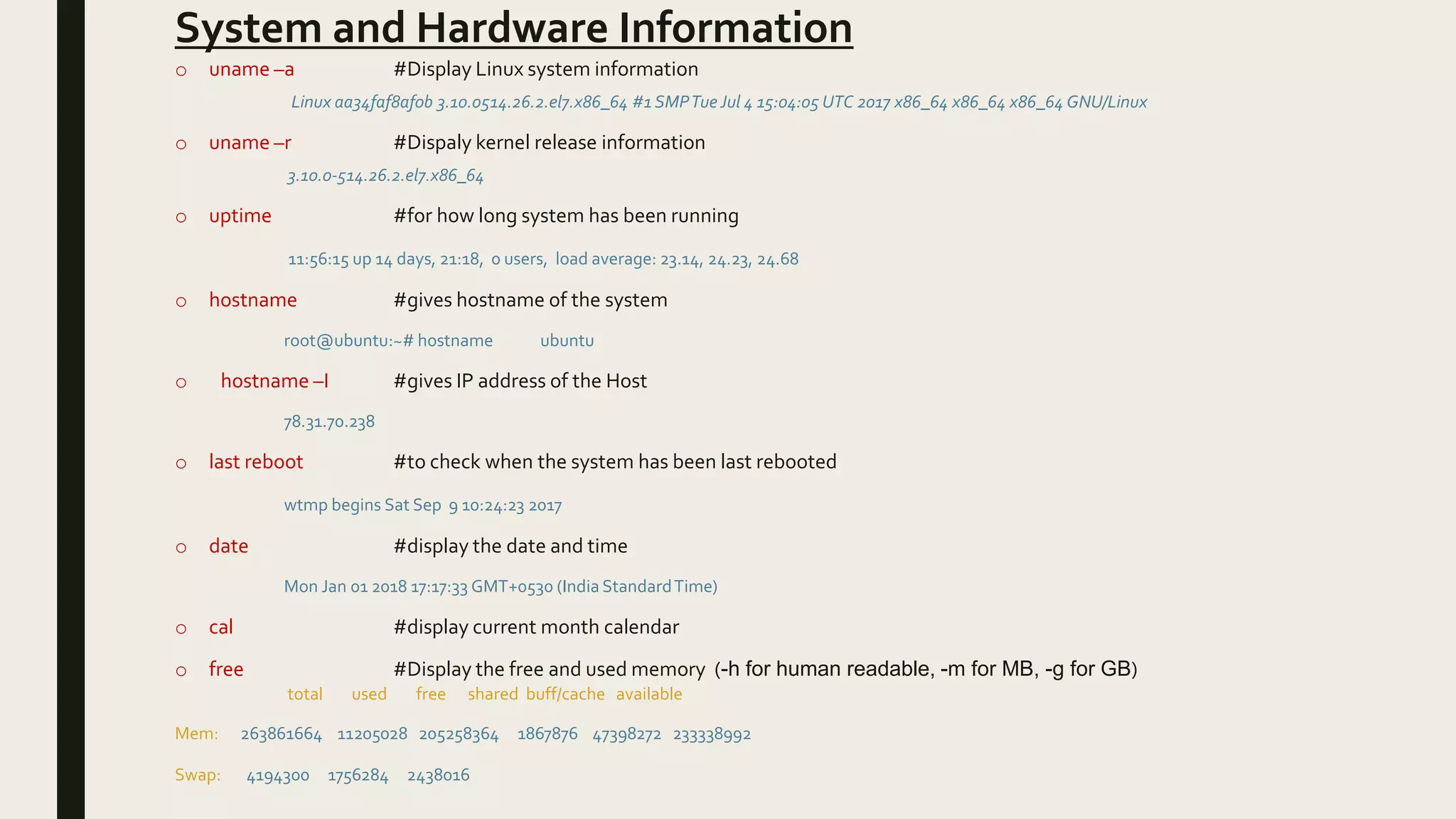 System and Hardware Information
o uname –a #Display Linux system information
Linux aa34faf8af0b 3.10.0514.26.2.el7.x86_64 #1 SMPTue Jul 4 15:04:05 UTC 2017 x86_64 x86_64 x86_64 GNU/Linux
o uname –r #Dispaly kernel release information
3.10.0-514.26.2.el7.x86_64
o uptime #for how long system has been running
11:56:15 up 14 days, 21:18, 0 users, load average: 23.14, 24.23, 24.68
o hostname #gives hostname of the system
root@ubuntu:~# hostname ubuntu
o hostname –I #gives IP address of the Host
78.31.70.238
o last reboot #to check when the system has been last rebooted
wtmp begins Sat Sep 9 10:24:23 2017
o date #display the date and time
Mon Jan 01 2018 17:17:33 GMT+0530 (India StandardTime)
o cal #display current month calendar
o free #Display the free and used memory (-h for human readable, -m for MB, -g for GB)
total used free shared buff/cache available
Mem: 263861664 11205028 205258364 1867876 47398272 233338992
Swap: 4194300 1756284 2438016
 