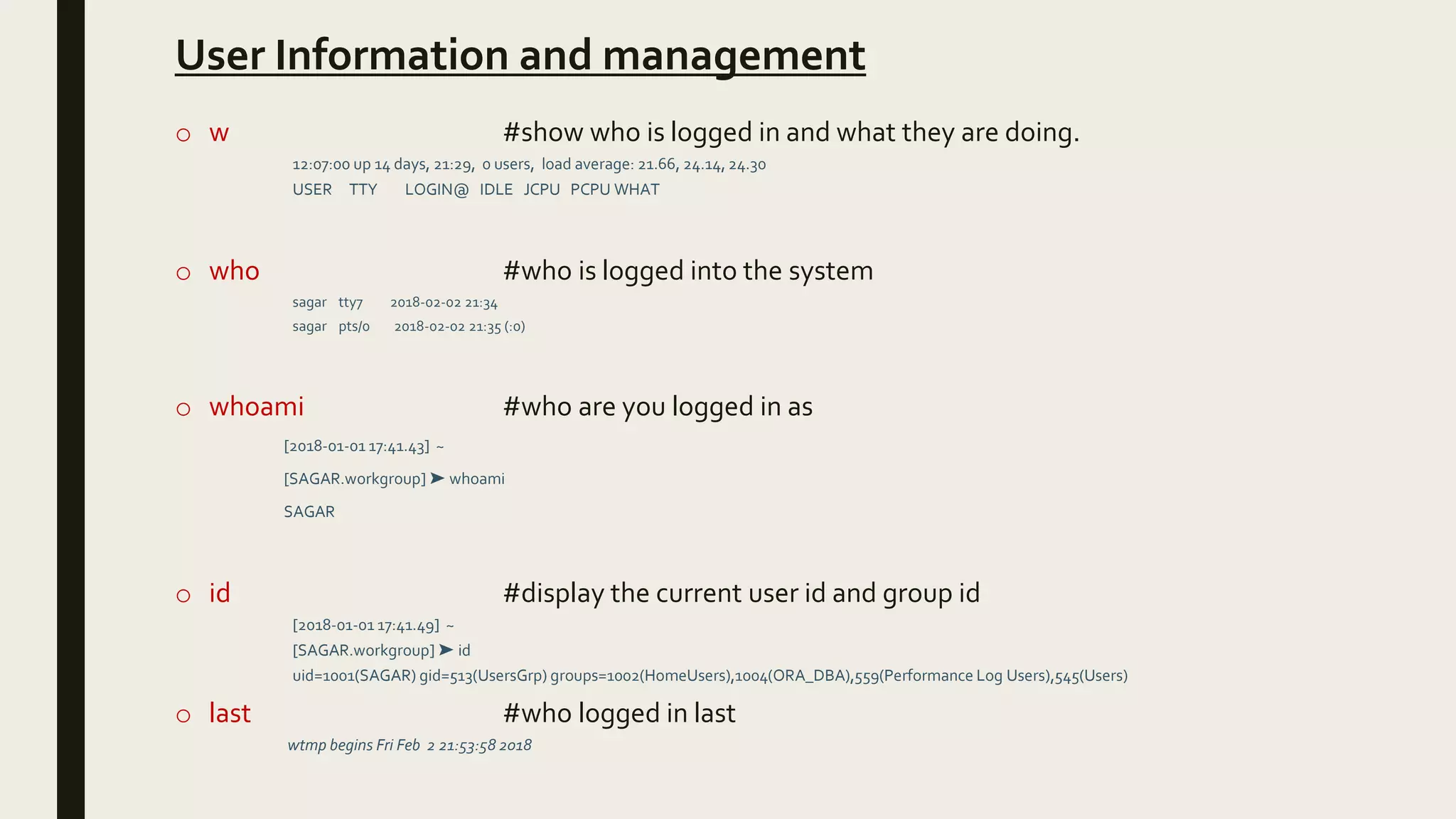 User Information and management
o w #show who is logged in and what they are doing.
12:07:00 up 14 days, 21:29, 0 users, load average: 21.66, 24.14, 24.30
USER TTY LOGIN@ IDLE JCPU PCPU WHAT
o who #who is logged into the system
sagar tty7 2018-02-02 21:34
sagar pts/0 2018-02-02 21:35 (:0)
o whoami #who are you logged in as
[2018-01-01 17:41.43] ~
[SAGAR.workgroup] ➤ whoami
SAGAR
o id #display the current user id and group id
[2018-01-01 17:41.49] ~
[SAGAR.workgroup] ➤ id
uid=1001(SAGAR) gid=513(UsersGrp) groups=1002(HomeUsers),1004(ORA_DBA),559(Performance Log Users),545(Users)
o last #who logged in last
wtmp begins Fri Feb 2 21:53:58 2018
 