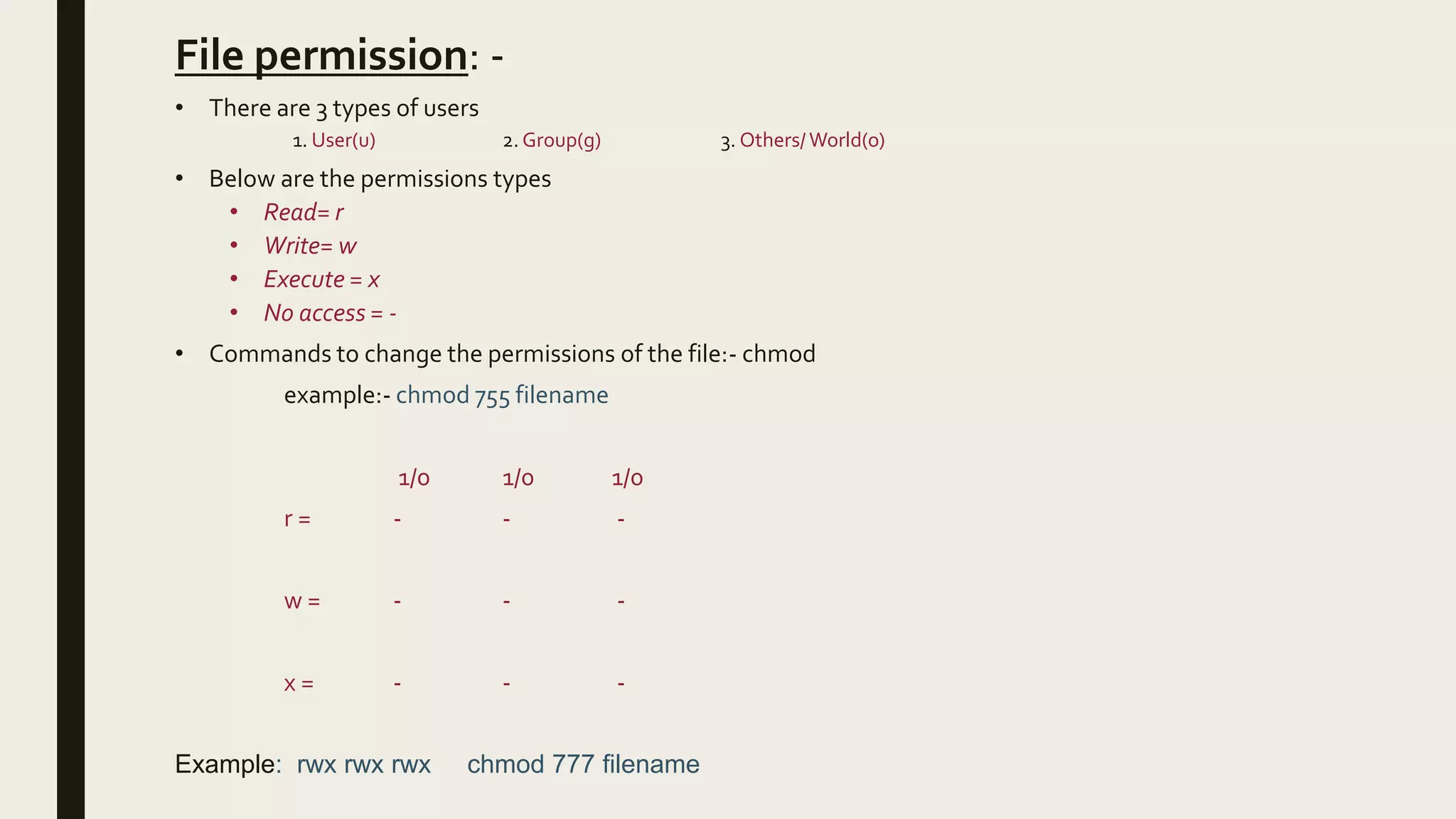 File permission: -
• There are 3 types of users
1. User(u) 2. Group(g) 3. Others/ World(o)
• Below are the permissions types
• Read= r
• Write= w
• Execute = x
• No access = -
• Commands to change the permissions of the file:- chmod
example:- chmod 755 filename
1/0 1/0 1/0
r = - - -
w = - - -
x = - - -
Example: rwx rwx rwx chmod 777 filename
 