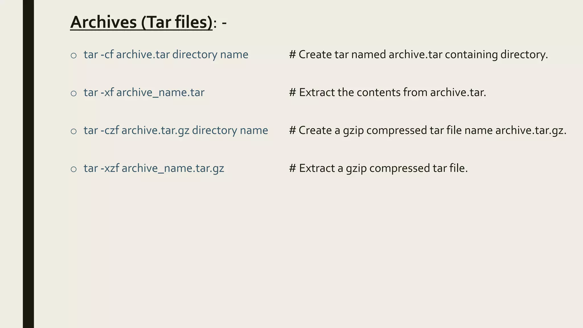 Archives (Tar files): -
o tar -cf archive.tar directory name # Create tar named archive.tar containing directory.
o tar -xf archive_name.tar # Extract the contents from archive.tar.
o tar -czf archive.tar.gz directory name # Create a gzip compressed tar file name archive.tar.gz.
o tar -xzf archive_name.tar.gz # Extract a gzip compressed tar file.
 