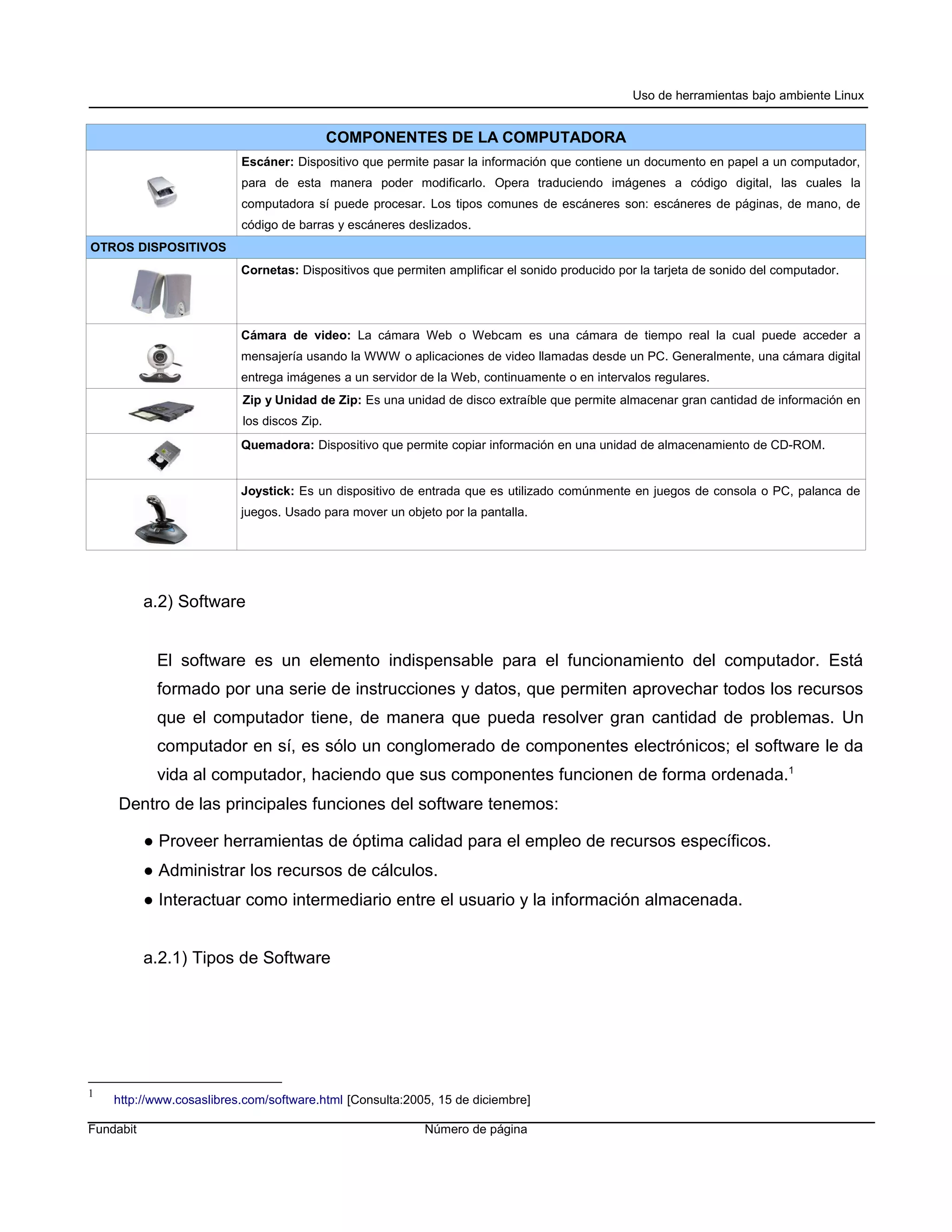 Uso de herramientas bajo ambiente Linux


                                            COMPONENTES DE LA COMPUTADORA
                          Escáner: Dispositivo que permite pasar la información que contiene un documento en papel a un computador,
                          para de esta manera poder modificarlo. Opera traduciendo imágenes a código digital, las cuales la
                          computadora sí puede procesar. Los tipos comunes de escáneres son: escáneres de páginas, de mano, de
                          código de barras y escáneres deslizados.
OTROS DISPOSITIVOS
                          Cornetas: Dispositivos que permiten amplificar el sonido producido por la tarjeta de sonido del computador.




                          Cámara de video: La cámara Web o Webcam es una cámara de tiempo real la cual puede acceder a
                          mensajería usando la WWW o aplicaciones de video llamadas desde un PC. Generalmente, una cámara digital
                          entrega imágenes a un servidor de la Web, continuamente o en intervalos regulares.
                          Zip y Unidad de Zip: Es una unidad de disco extraíble que permite almacenar gran cantidad de información en
                          los discos Zip.
                          Quemadora: Dispositivo que permite copiar información en una unidad de almacenamiento de CD-ROM.


                          Joystick: Es un dispositivo de entrada que es utilizado comúnmente en juegos de consola o PC, palanca de
                          juegos. Usado para mover un objeto por la pantalla.




           a.2) Software


            El software es un elemento indispensable para el funcionamiento del computador. Está
            formado por una serie de instrucciones y datos, que permiten aprovechar todos los recursos
            que el computador tiene, de manera que pueda resolver gran cantidad de problemas. Un
            computador en sí, es sólo un conglomerado de componentes electrónicos; el software le da
            vida al computador, haciendo que sus componentes funcionen de forma ordenada.1
     Dentro de las principales funciones del software tenemos:

           ● Proveer herramientas de óptima calidad para el empleo de recursos específicos.
           ● Administrar los recursos de cálculos.
           ● Interactuar como intermediario entre el usuario y la información almacenada.


           a.2.1) Tipos de Software




1
    http://www.cosaslibres.com/software.html [Consulta:2005, 15 de diciembre]

Fundabit                                                  Número de página
 