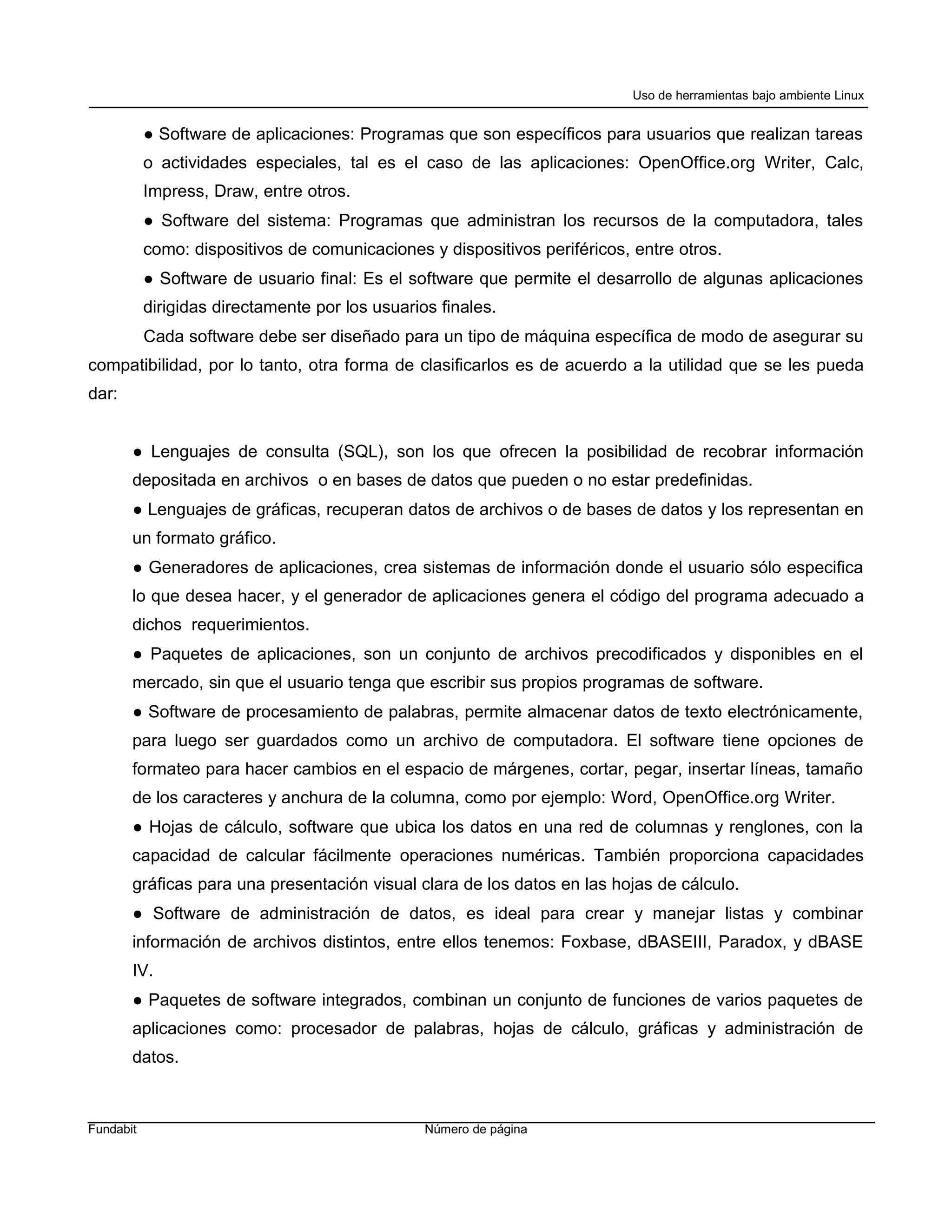 Uso de herramientas bajo ambiente Linux


           ● Software de aplicaciones: Programas que son específicos para usuarios que realizan tareas
           o actividades especiales, tal es el caso de las aplicaciones: OpenOffice.org Writer, Calc,
           Impress, Draw, entre otros.
           ● Software del sistema: Programas que administran los recursos de la computadora, tales
           como: dispositivos de comunicaciones y dispositivos periféricos, entre otros.
           ● Software de usuario final: Es el software que permite el desarrollo de algunas aplicaciones
           dirigidas directamente por los usuarios finales.
           Cada software debe ser diseñado para un tipo de máquina específica de modo de asegurar su
compatibilidad, por lo tanto, otra forma de clasificarlos es de acuerdo a la utilidad que se les pueda
dar:


       ● Lenguajes de consulta (SQL), son los que ofrecen la posibilidad de recobrar información
       depositada en archivos o en bases de datos que pueden o no estar predefinidas.
       ● Lenguajes de gráficas, recuperan datos de archivos o de bases de datos y los representan en
       un formato gráfico.
       ● Generadores de aplicaciones, crea sistemas de información donde el usuario sólo especifica
       lo que desea hacer, y el generador de aplicaciones genera el código del programa adecuado a
       dichos requerimientos.
       ● Paquetes de aplicaciones, son un conjunto de archivos precodificados y disponibles en el
       mercado, sin que el usuario tenga que escribir sus propios programas de software.
       ● Software de procesamiento de palabras, permite almacenar datos de texto electrónicamente,
       para luego ser guardados como un archivo de computadora. El software tiene opciones de
       formateo para hacer cambios en el espacio de márgenes, cortar, pegar, insertar líneas, tamaño
       de los caracteres y anchura de la columna, como por ejemplo: Word, OpenOffice.org Writer.
       ● Hojas de cálculo, software que ubica los datos en una red de columnas y renglones, con la
       capacidad de calcular fácilmente operaciones numéricas. También proporciona capacidades
       gráficas para una presentación visual clara de los datos en las hojas de cálculo.
       ● Software de administración de datos, es ideal para crear y manejar listas y combinar
       información de archivos distintos, entre ellos tenemos: Foxbase, dBASEIII, Paradox, y dBASE
       IV.
       ● Paquetes de software integrados, combinan un conjunto de funciones de varios paquetes de
       aplicaciones como: procesador de palabras, hojas de cálculo, gráficas y administración de
       datos.



Fundabit                                         Número de página
 