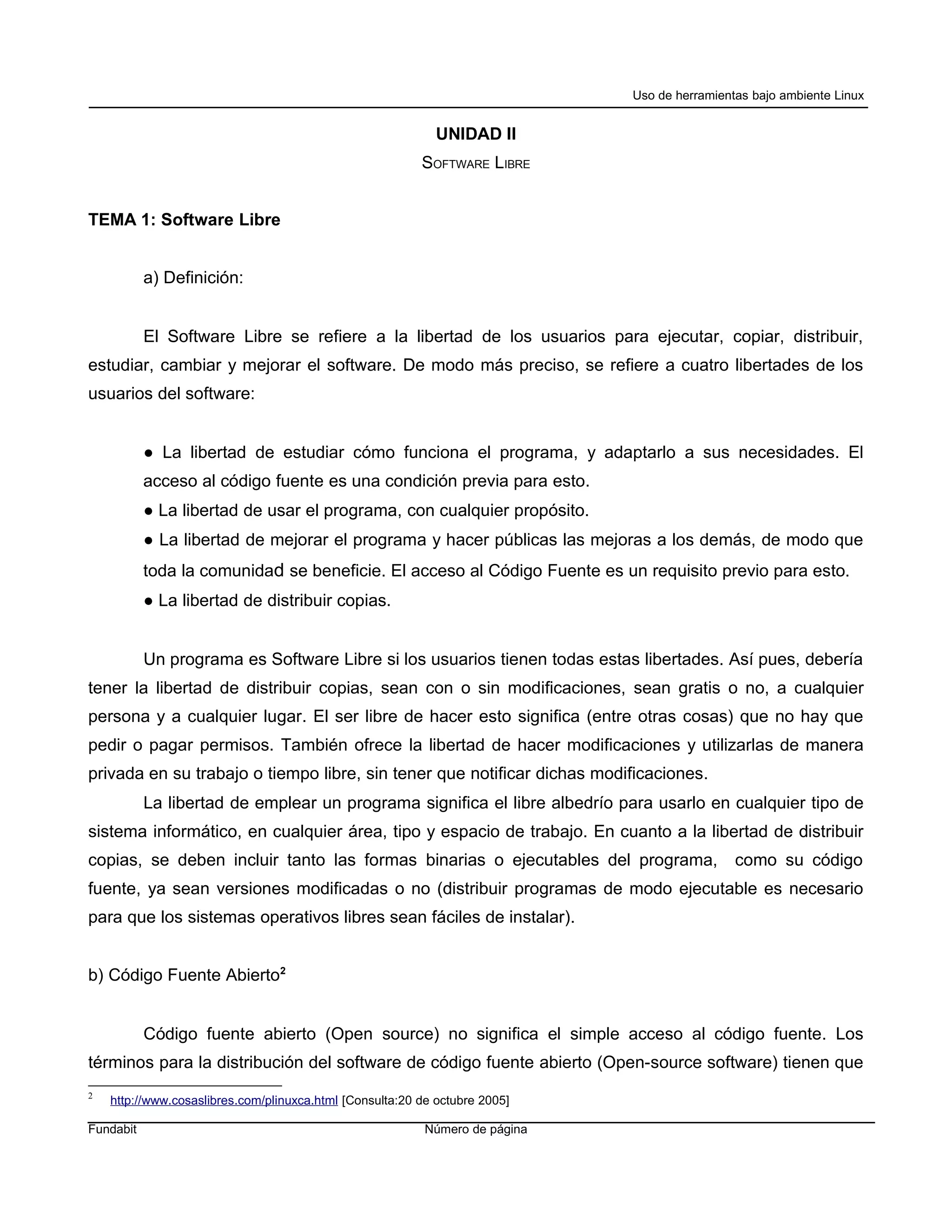 Uso de herramientas bajo ambiente Linux


                                                             UNIDAD II
                                                          SOFTWARE LIBRE


TEMA 1: Software Libre


           a) Definición:


           El Software Libre se refiere a la libertad de los usuarios para ejecutar, copiar, distribuir,
estudiar, cambiar y mejorar el software. De modo más preciso, se refiere a cuatro libertades de los
usuarios del software:


           ● La libertad de estudiar cómo funciona el programa, y adaptarlo a sus necesidades. El
           acceso al código fuente es una condición previa para esto.
           ● La libertad de usar el programa, con cualquier propósito.
           ● La libertad de mejorar el programa y hacer públicas las mejoras a los demás, de modo que
           toda la comunidad se beneficie. El acceso al Código Fuente es un requisito previo para esto.
           ● La libertad de distribuir copias.


           Un programa es Software Libre si los usuarios tienen todas estas libertades. Así pues, debería
tener la libertad de distribuir copias, sean con o sin modificaciones, sean gratis o no, a cualquier
persona y a cualquier lugar. El ser libre de hacer esto significa (entre otras cosas) que no hay que
pedir o pagar permisos. También ofrece la libertad de hacer modificaciones y utilizarlas de manera
privada en su trabajo o tiempo libre, sin tener que notificar dichas modificaciones.
           La libertad de emplear un programa significa el libre albedrío para usarlo en cualquier tipo de
sistema informático, en cualquier área, tipo y espacio de trabajo. En cuanto a la libertad de distribuir
copias, se deben incluir tanto las formas binarias o ejecutables del programa,                 como su código
fuente, ya sean versiones modificadas o no (distribuir programas de modo ejecutable es necesario
para que los sistemas operativos libres sean fáciles de instalar).


b) Código Fuente Abierto2


           Código fuente abierto (Open source) no significa el simple acceso al código fuente. Los
términos para la distribución del software de código fuente abierto (Open-source software) tienen que
2
    http://www.cosaslibres.com/plinuxca.html [Consulta:20 de octubre 2005]

Fundabit                                                   Número de página
 