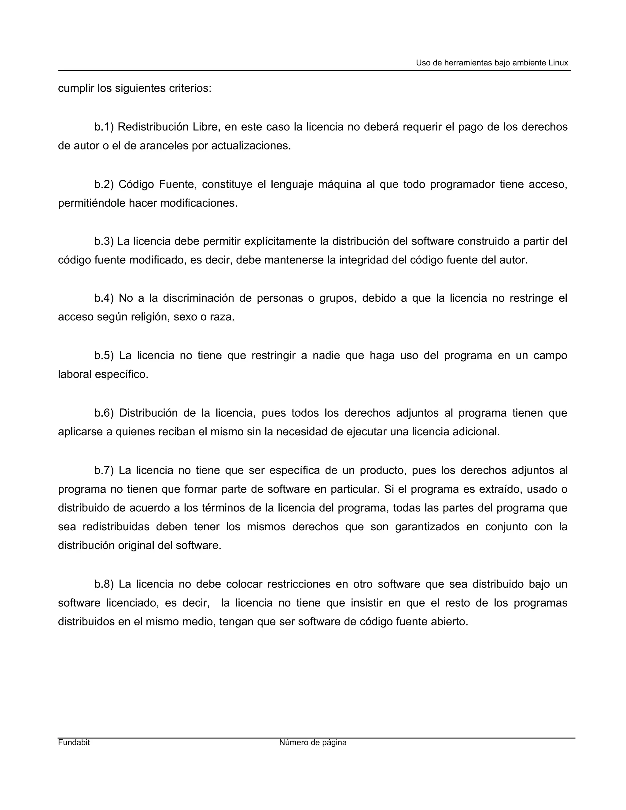 Uso de herramientas bajo ambiente Linux


cumplir los siguientes criterios:


           b.1) Redistribución Libre, en este caso la licencia no deberá requerir el pago de los derechos
de autor o el de aranceles por actualizaciones.


           b.2) Código Fuente, constituye el lenguaje máquina al que todo programador tiene acceso,
permitiéndole hacer modificaciones.


           b.3) La licencia debe permitir explícitamente la distribución del software construido a partir del
código fuente modificado, es decir, debe mantenerse la integridad del código fuente del autor.


           b.4) No a la discriminación de personas o grupos, debido a que la licencia no restringe el
acceso según religión, sexo o raza.


           b.5) La licencia no tiene que restringir a nadie que haga uso del programa en un campo
laboral específico.


           b.6) Distribución de la licencia, pues todos los derechos adjuntos al programa tienen que
aplicarse a quienes reciban el mismo sin la necesidad de ejecutar una licencia adicional.


           b.7) La licencia no tiene que ser específica de un producto, pues los derechos adjuntos al
programa no tienen que formar parte de software en particular. Si el programa es extraído, usado o
distribuido de acuerdo a los términos de la licencia del programa, todas las partes del programa que
sea redistribuidas deben tener los mismos derechos que son garantizados en conjunto con la
distribución original del software.


           b.8) La licencia no debe colocar restricciones en otro software que sea distribuido bajo un
software licenciado, es decir, la licencia no tiene que insistir en que el resto de los programas
distribuidos en el mismo medio, tengan que ser software de código fuente abierto.




Fundabit                                         Número de página
 