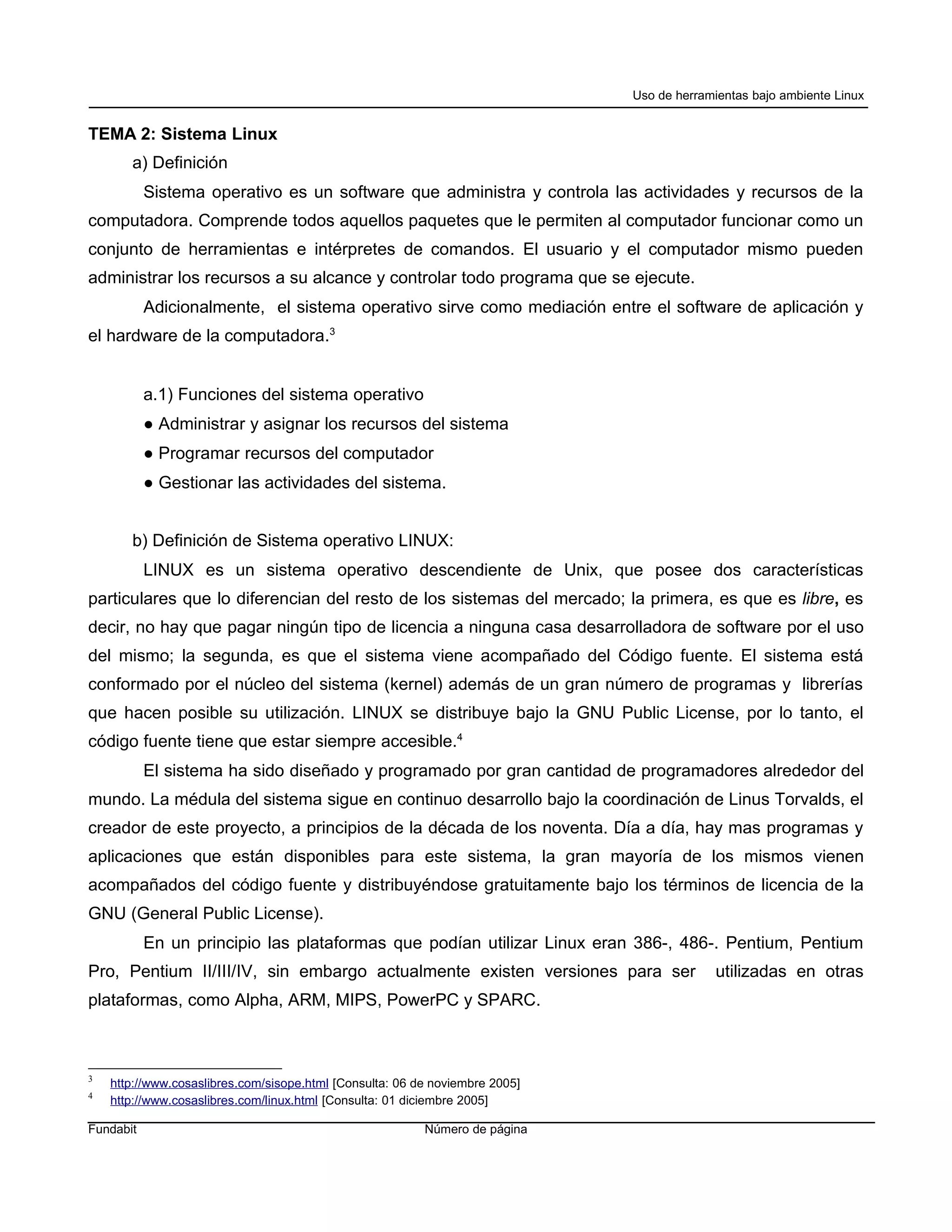 Uso de herramientas bajo ambiente Linux


TEMA 2: Sistema Linux
       a) Definición
           Sistema operativo es un software que administra y controla las actividades y recursos de la
computadora. Comprende todos aquellos paquetes que le permiten al computador funcionar como un
conjunto de herramientas e intérpretes de comandos. El usuario y el computador mismo pueden
administrar los recursos a su alcance y controlar todo programa que se ejecute.
           Adicionalmente, el sistema operativo sirve como mediación entre el software de aplicación y
el hardware de la computadora.3


           a.1) Funciones del sistema operativo
           ● Administrar y asignar los recursos del sistema
           ● Programar recursos del computador
           ● Gestionar las actividades del sistema.


       b) Definición de Sistema operativo LINUX:
           LINUX es un sistema operativo descendiente de Unix, que posee dos características
particulares que lo diferencian del resto de los sistemas del mercado; la primera, es que es libre, es
decir, no hay que pagar ningún tipo de licencia a ninguna casa desarrolladora de software por el uso
del mismo; la segunda, es que el sistema viene acompañado del Código fuente. El sistema está
conformado por el núcleo del sistema (kernel) además de un gran número de programas y librerías
que hacen posible su utilización. LINUX se distribuye bajo la GNU Public License, por lo tanto, el
código fuente tiene que estar siempre accesible.4
           El sistema ha sido diseñado y programado por gran cantidad de programadores alrededor del
mundo. La médula del sistema sigue en continuo desarrollo bajo la coordinación de Linus Torvalds, el
creador de este proyecto, a principios de la década de los noventa. Día a día, hay mas programas y
aplicaciones que están disponibles para este sistema, la gran mayoría de los mismos vienen
acompañados del código fuente y distribuyéndose gratuitamente bajo los términos de licencia de la
GNU (General Public License).
           En un principio las plataformas que podían utilizar Linux eran 386-, 486-. Pentium, Pentium
Pro, Pentium II/III/IV, sin embargo actualmente existen versiones para ser                 utilizadas en otras
plataformas, como Alpha, ARM, MIPS, PowerPC y SPARC.



3
    http://www.cosaslibres.com/sisope.html [Consulta: 06 de noviembre 2005]
4
    http://www.cosaslibres.com/linux.html [Consulta: 01 diciembre 2005]

Fundabit                                                  Número de página
 
