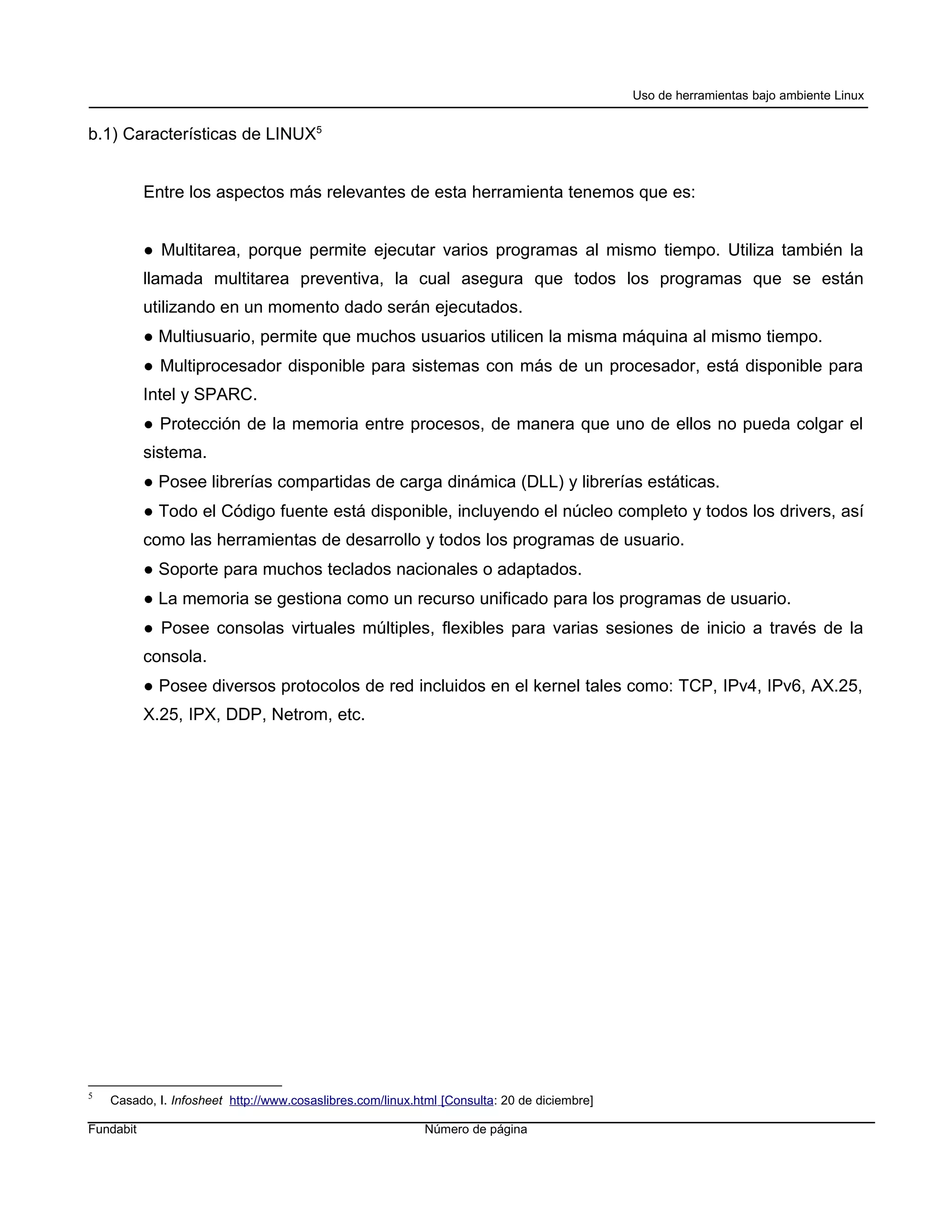 Uso de herramientas bajo ambiente Linux


b.1) Características de LINUX5


           Entre los aspectos más relevantes de esta herramienta tenemos que es:


           ● Multitarea, porque permite ejecutar varios programas al mismo tiempo. Utiliza también la
           llamada multitarea preventiva, la cual asegura que todos los programas que se están
           utilizando en un momento dado serán ejecutados.
           ● Multiusuario, permite que muchos usuarios utilicen la misma máquina al mismo tiempo.
           ● Multiprocesador disponible para sistemas con más de un procesador, está disponible para
           Intel y SPARC.
           ● Protección de la memoria entre procesos, de manera que uno de ellos no pueda colgar el
           sistema.
           ● Posee librerías compartidas de carga dinámica (DLL) y librerías estáticas.
           ● Todo el Código fuente está disponible, incluyendo el núcleo completo y todos los drivers, así
           como las herramientas de desarrollo y todos los programas de usuario.
           ● Soporte para muchos teclados nacionales o adaptados.
           ● La memoria se gestiona como un recurso unificado para los programas de usuario.
           ● Posee consolas virtuales múltiples, flexibles para varias sesiones de inicio a través de la
           consola.
           ● Posee diversos protocolos de red incluidos en el kernel tales como: TCP, IPv4, IPv6, AX.25,
           X.25, IPX, DDP, Netrom, etc.




5
    Casado, I. Infosheet http://www.cosaslibres.com/linux.html [Consulta: 20 de diciembre]

Fundabit                                                   Número de página
 