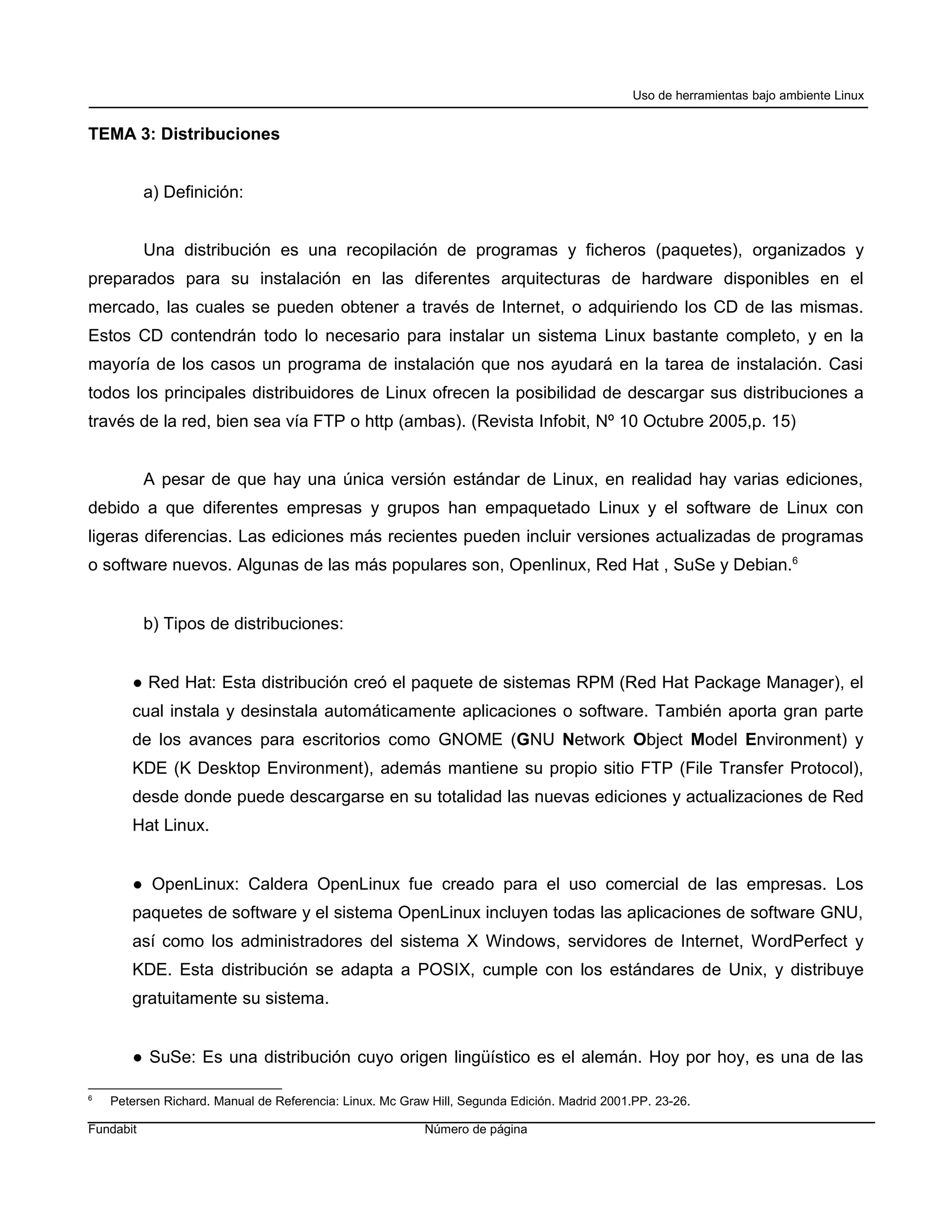 Uso de herramientas bajo ambiente Linux


TEMA 3: Distribuciones


           a) Definición:


           Una distribución es una recopilación de programas y ficheros (paquetes), organizados y
preparados para su instalación en las diferentes arquitecturas de hardware disponibles en el
mercado, las cuales se pueden obtener a través de Internet, o adquiriendo los CD de las mismas.
Estos CD contendrán todo lo necesario para instalar un sistema Linux bastante completo, y en la
mayoría de los casos un programa de instalación que nos ayudará en la tarea de instalación. Casi
todos los principales distribuidores de Linux ofrecen la posibilidad de descargar sus distribuciones a
través de la red, bien sea vía FTP o http (ambas). (Revista Infobit, Nº 10 Octubre 2005,p. 15)


           A pesar de que hay una única versión estándar de Linux, en realidad hay varias ediciones,
debido a que diferentes empresas y grupos han empaquetado Linux y el software de Linux con
ligeras diferencias. Las ediciones más recientes pueden incluir versiones actualizadas de programas
o software nuevos. Algunas de las más populares son, Openlinux, Red Hat , SuSe y Debian.6


           b) Tipos de distribuciones:


       ● Red Hat: Esta distribución creó el paquete de sistemas RPM (Red Hat Package Manager), el
       cual instala y desinstala automáticamente aplicaciones o software. También aporta gran parte
       de los avances para escritorios como GNOME (GNU Network Object Model Environment) y
       KDE (K Desktop Environment), además mantiene su propio sitio FTP (File Transfer Protocol),
       desde donde puede descargarse en su totalidad las nuevas ediciones y actualizaciones de Red
       Hat Linux.


       ● OpenLinux: Caldera OpenLinux fue creado para el uso comercial de las empresas. Los
       paquetes de software y el sistema OpenLinux incluyen todas las aplicaciones de software GNU,
       así como los administradores del sistema X Windows, servidores de Internet, WordPerfect y
       KDE. Esta distribución se adapta a POSIX, cumple con los estándares de Unix, y distribuye
       gratuitamente su sistema.


       ● SuSe: Es una distribución cuyo origen lingüístico es el alemán. Hoy por hoy, es una de las

6
    Petersen Richard. Manual de Referencia: Linux. Mc Graw Hill, Segunda Edición. Madrid 2001.PP. 23-26.

Fundabit                                                  Número de página
 