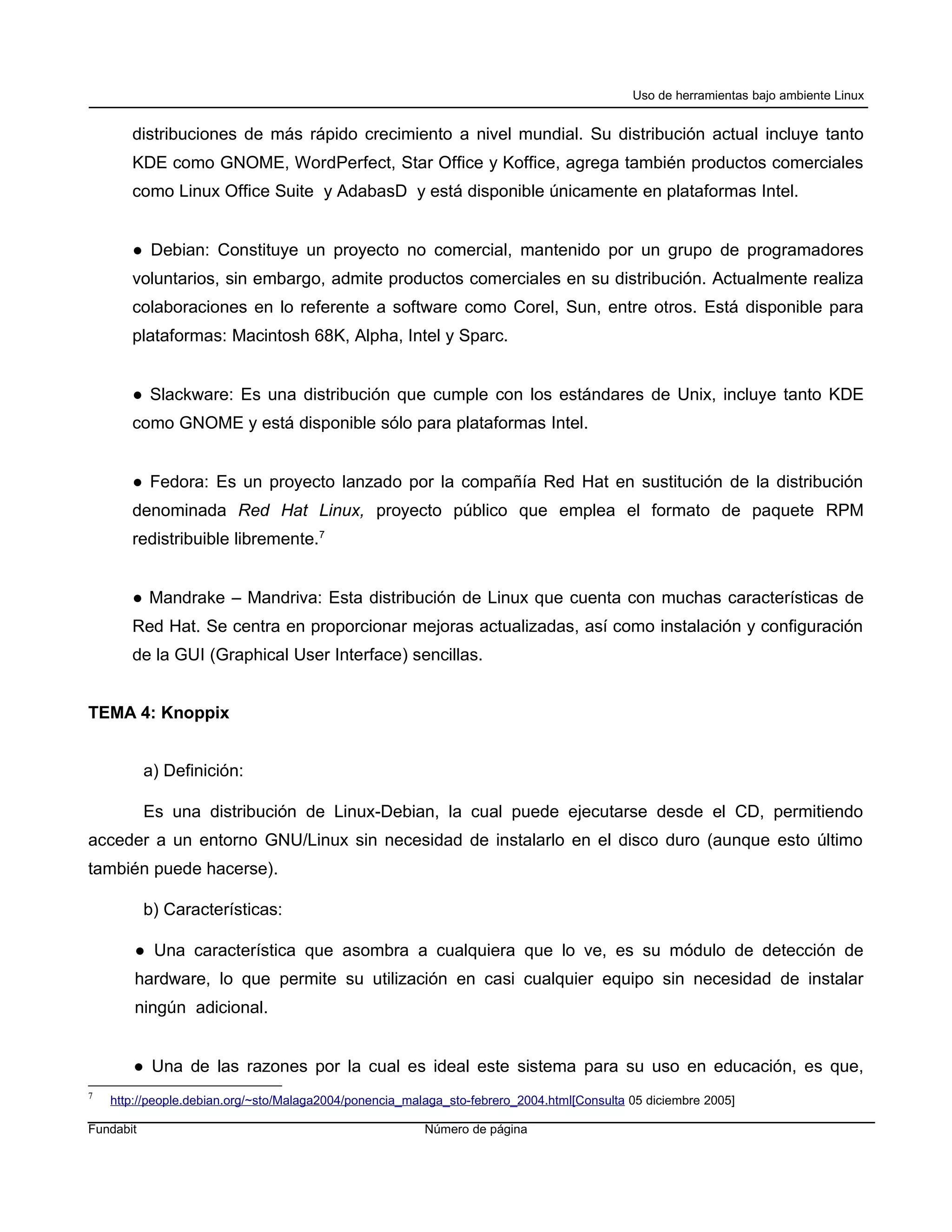 Uso de herramientas bajo ambiente Linux


       distribuciones de más rápido crecimiento a nivel mundial. Su distribución actual incluye tanto
       KDE como GNOME, WordPerfect, Star Office y Koffice, agrega también productos comerciales
       como Linux Office Suite y AdabasD y está disponible únicamente en plataformas Intel.


       ● Debian: Constituye un proyecto no comercial, mantenido por un grupo de programadores
       voluntarios, sin embargo, admite productos comerciales en su distribución. Actualmente realiza
       colaboraciones en lo referente a software como Corel, Sun, entre otros. Está disponible para
       plataformas: Macintosh 68K, Alpha, Intel y Sparc.


       ● Slackware: Es una distribución que cumple con los estándares de Unix, incluye tanto KDE
       como GNOME y está disponible sólo para plataformas Intel.


       ● Fedora: Es un proyecto lanzado por la compañía Red Hat en sustitución de la distribución
       denominada Red Hat Linux, proyecto público que emplea el formato de paquete RPM
       redistribuible libremente.7


       ● Mandrake – Mandriva: Esta distribución de Linux que cuenta con muchas características de
       Red Hat. Se centra en proporcionar mejoras actualizadas, así como instalación y configuración
       de la GUI (Graphical User Interface) sencillas.


TEMA 4: Knoppix


           a) Definición:

           Es una distribución de Linux-Debian, la cual puede ejecutarse desde el CD, permitiendo
acceder a un entorno GNU/Linux sin necesidad de instalarlo en el disco duro (aunque esto último
también puede hacerse).

           b) Características:

        ● Una característica que asombra a cualquiera que lo ve, es su módulo de detección de
        hardware, lo que permite su utilización en casi cualquier equipo sin necesidad de instalar
        ningún adicional.


       ● Una de las razones por la cual es ideal este sistema para su uso en educación, es que,
7
    http://people.debian.org/~sto/Malaga2004/ponencia_malaga_sto-febrero_2004.html[Consulta 05 diciembre 2005]

Fundabit                                                 Número de página
 
