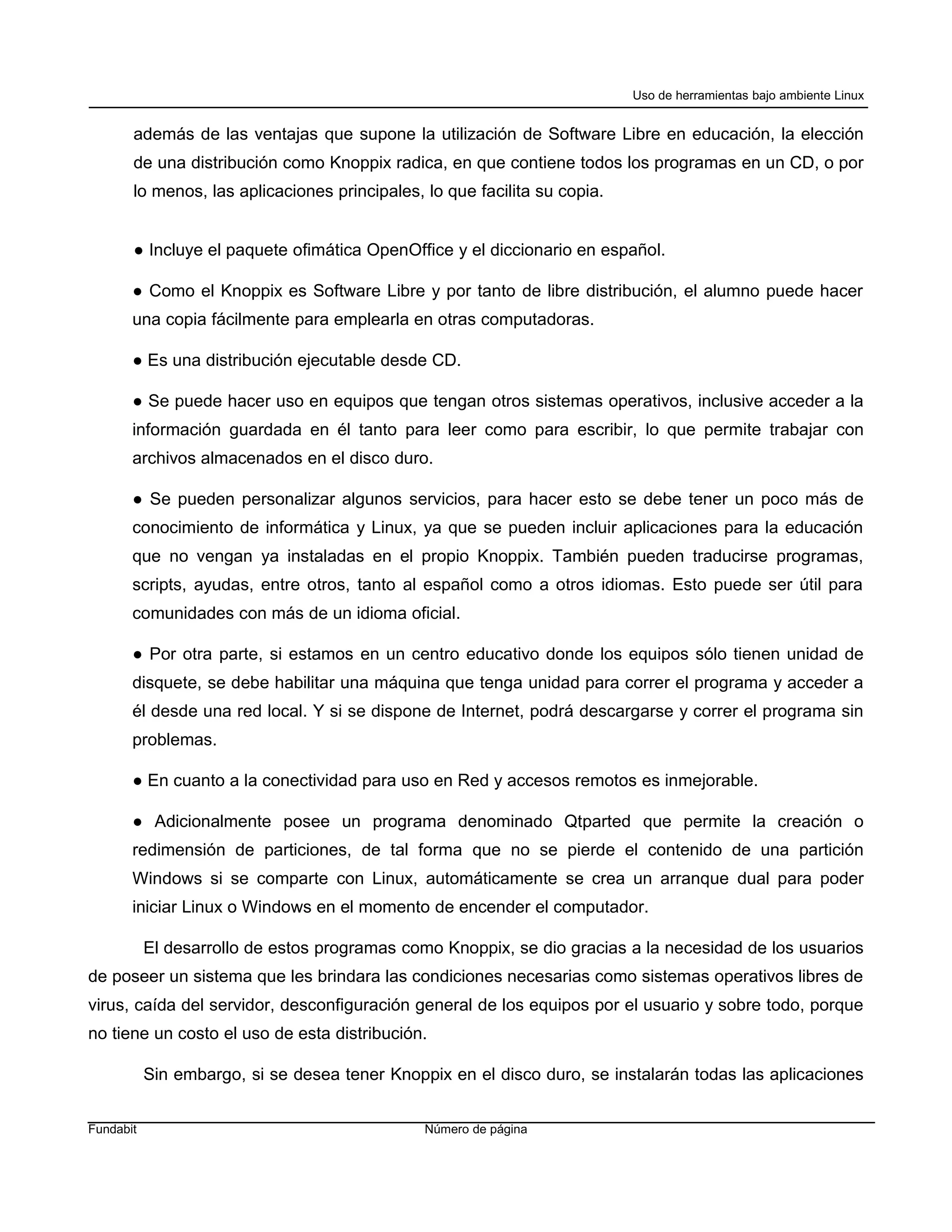 Uso de herramientas bajo ambiente Linux


       además de las ventajas que supone la utilización de Software Libre en educación, la elección
       de una distribución como Knoppix radica, en que contiene todos los programas en un CD, o por
       lo menos, las aplicaciones principales, lo que facilita su copia.


       ● Incluye el paquete ofimática OpenOffice y el diccionario en español.

       ● Como el Knoppix es Software Libre y por tanto de libre distribución, el alumno puede hacer
       una copia fácilmente para emplearla en otras computadoras.

       ● Es una distribución ejecutable desde CD.

       ● Se puede hacer uso en equipos que tengan otros sistemas operativos, inclusive acceder a la
       información guardada en él tanto para leer como para escribir, lo que permite trabajar con
       archivos almacenados en el disco duro.

       ● Se pueden personalizar algunos servicios, para hacer esto se debe tener un poco más de
       conocimiento de informática y Linux, ya que se pueden incluir aplicaciones para la educación
       que no vengan ya instaladas en el propio Knoppix. También pueden traducirse programas,
       scripts, ayudas, entre otros, tanto al español como a otros idiomas. Esto puede ser útil para
       comunidades con más de un idioma oficial.

       ● Por otra parte, si estamos en un centro educativo donde los equipos sólo tienen unidad de
       disquete, se debe habilitar una máquina que tenga unidad para correr el programa y acceder a
       él desde una red local. Y si se dispone de Internet, podrá descargarse y correr el programa sin
       problemas.

       ● En cuanto a la conectividad para uso en Red y accesos remotos es inmejorable.

       ● Adicionalmente posee un programa denominado Qtparted que permite la creación o
       redimensión de particiones, de tal forma que no se pierde el contenido de una partición
       Windows si se comparte con Linux, automáticamente se crea un arranque dual para poder
       iniciar Linux o Windows en el momento de encender el computador.

           El desarrollo de estos programas como Knoppix, se dio gracias a la necesidad de los usuarios
de poseer un sistema que les brindara las condiciones necesarias como sistemas operativos libres de
virus, caída del servidor, desconfiguración general de los equipos por el usuario y sobre todo, porque
no tiene un costo el uso de esta distribución.

           Sin embargo, si se desea tener Knoppix en el disco duro, se instalarán todas las aplicaciones


Fundabit                                       Número de página
 