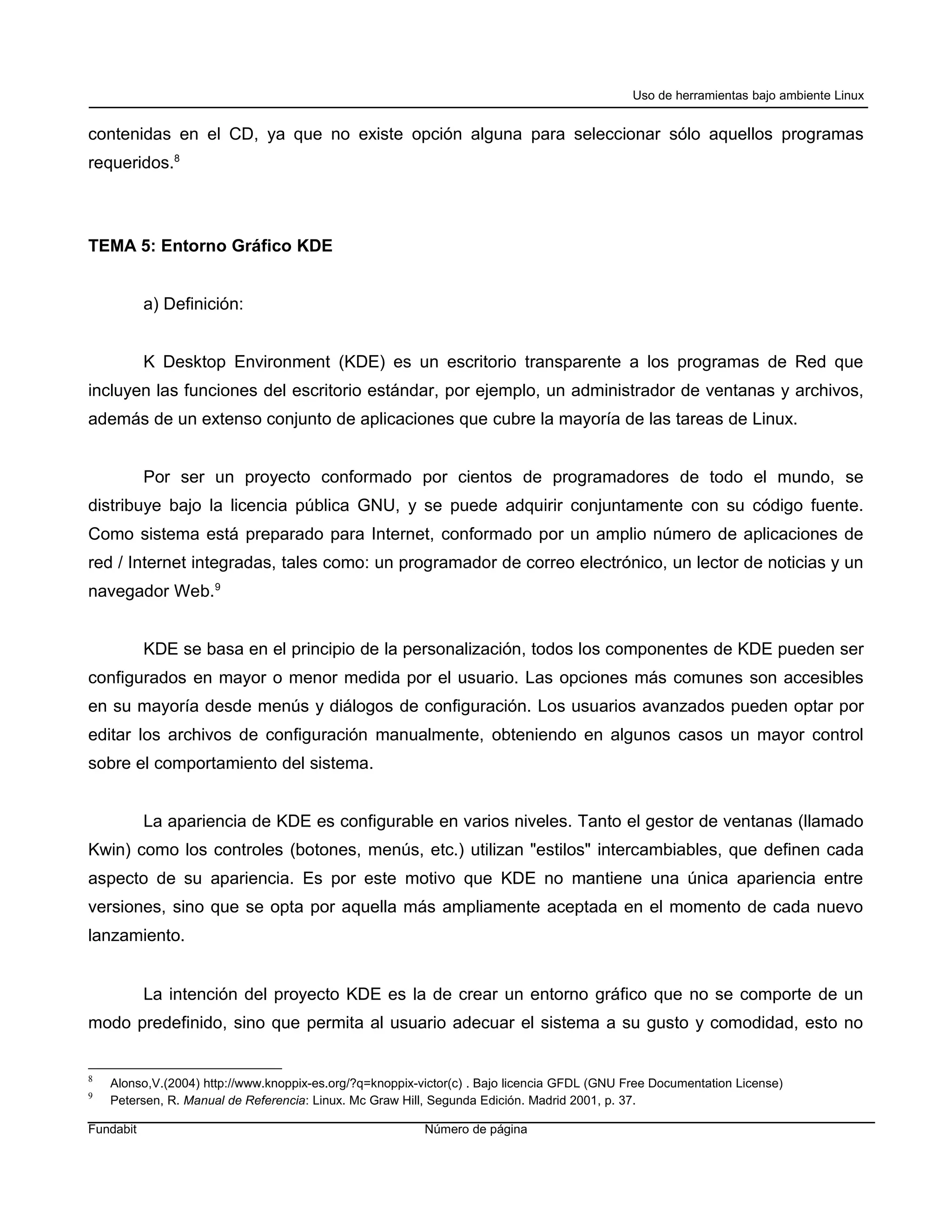 Uso de herramientas bajo ambiente Linux


contenidas en el CD, ya que no existe opción alguna para seleccionar sólo aquellos programas
requeridos.8



TEMA 5: Entorno Gráfico KDE


           a) Definición:


           K Desktop Environment (KDE) es un escritorio transparente a los programas de Red que
incluyen las funciones del escritorio estándar, por ejemplo, un administrador de ventanas y archivos,
además de un extenso conjunto de aplicaciones que cubre la mayoría de las tareas de Linux.


           Por ser un proyecto conformado por cientos de programadores de todo el mundo, se
distribuye bajo la licencia pública GNU, y se puede adquirir conjuntamente con su código fuente.
Como sistema está preparado para Internet, conformado por un amplio número de aplicaciones de
red / Internet integradas, tales como: un programador de correo electrónico, un lector de noticias y un
navegador Web.9


           KDE se basa en el principio de la personalización, todos los componentes de KDE pueden ser
configurados en mayor o menor medida por el usuario. Las opciones más comunes son accesibles
en su mayoría desde menús y diálogos de configuración. Los usuarios avanzados pueden optar por
editar los archivos de configuración manualmente, obteniendo en algunos casos un mayor control
sobre el comportamiento del sistema.


           La apariencia de KDE es configurable en varios niveles. Tanto el gestor de ventanas (llamado
Kwin) como los controles (botones, menús, etc.) utilizan "estilos" intercambiables, que definen cada
aspecto de su apariencia. Es por este motivo que KDE no mantiene una única apariencia entre
versiones, sino que se opta por aquella más ampliamente aceptada en el momento de cada nuevo
lanzamiento.


           La intención del proyecto KDE es la de crear un entorno gráfico que no se comporte de un
modo predefinido, sino que permita al usuario adecuar el sistema a su gusto y comodidad, esto no


8
    Alonso,V.(2004) http://www.knoppix-es.org/?q=knoppix-victor(c) . Bajo licencia GFDL (GNU Free Documentation License)
9
    Petersen, R. Manual de Referencia: Linux. Mc Graw Hill, Segunda Edición. Madrid 2001, p. 37.

Fundabit                                                  Número de página
 