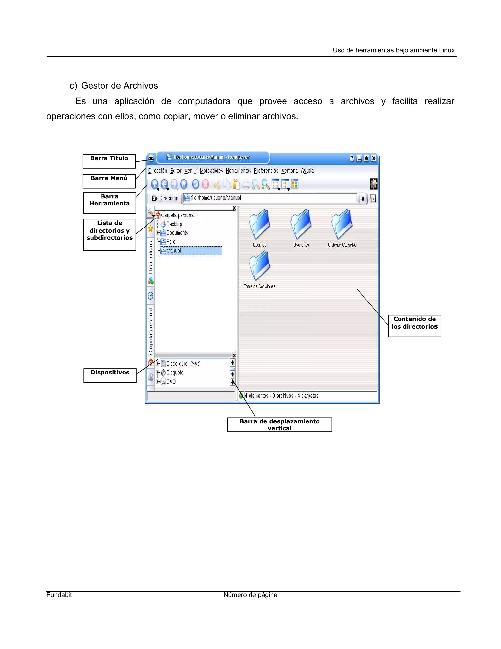 Uso de herramientas bajo ambiente Linux




       c) Gestor de Archivos
           Es una aplicación de computadora que provee acceso a archivos y facilita realizar
operaciones con ellos, como copiar, mover o eliminar archivos.



              Barra Título


              Barra Menú


                Barra
             Herramienta


                 Lista de
              directorios y
             subdirectorios




                                                                                            Contenido de
                                                                                           los directorios




              Dispositivos




                                               Barra de desplazamiento
                                                       vertical




Fundabit                                   Número de página
 