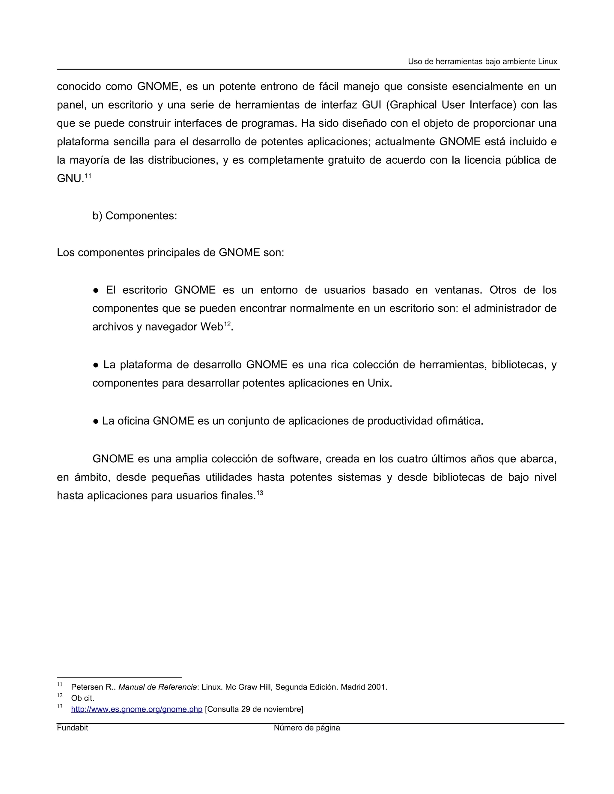 Uso de herramientas bajo ambiente Linux


conocido como GNOME, es un potente entrono de fácil manejo que consiste esencialmente en un
panel, un escritorio y una serie de herramientas de interfaz GUI (Graphical User Interface) con las
que se puede construir interfaces de programas. Ha sido diseñado con el objeto de proporcionar una
plataforma sencilla para el desarrollo de potentes aplicaciones; actualmente GNOME está incluido e
la mayoría de las distribuciones, y es completamente gratuito de acuerdo con la licencia pública de
GNU.11


           b) Componentes:


Los componentes principales de GNOME son:


           ● El escritorio GNOME es un entorno de usuarios basado en ventanas. Otros de los
           componentes que se pueden encontrar normalmente en un escritorio son: el administrador de
           archivos y navegador Web 12.


           ● La plataforma de desarrollo GNOME es una rica colección de herramientas, bibliotecas, y
           componentes para desarrollar potentes aplicaciones en Unix.


           ● La oficina GNOME es un conjunto de aplicaciones de productividad ofimática.


           GNOME es una amplia colección de software, creada en los cuatro últimos años que abarca,
en ámbito, desde pequeñas utilidades hasta potentes sistemas y desde bibliotecas de bajo nivel
hasta aplicaciones para usuarios finales.13




11
     Petersen R.. Manual de Referencia: Linux. Mc Graw Hill, Segunda Edición. Madrid 2001.
12
     Ob cit.
13
     http://www.es.gnome.org/gnome.php [Consulta 29 de noviembre]

Fundabit                                                   Número de página
 