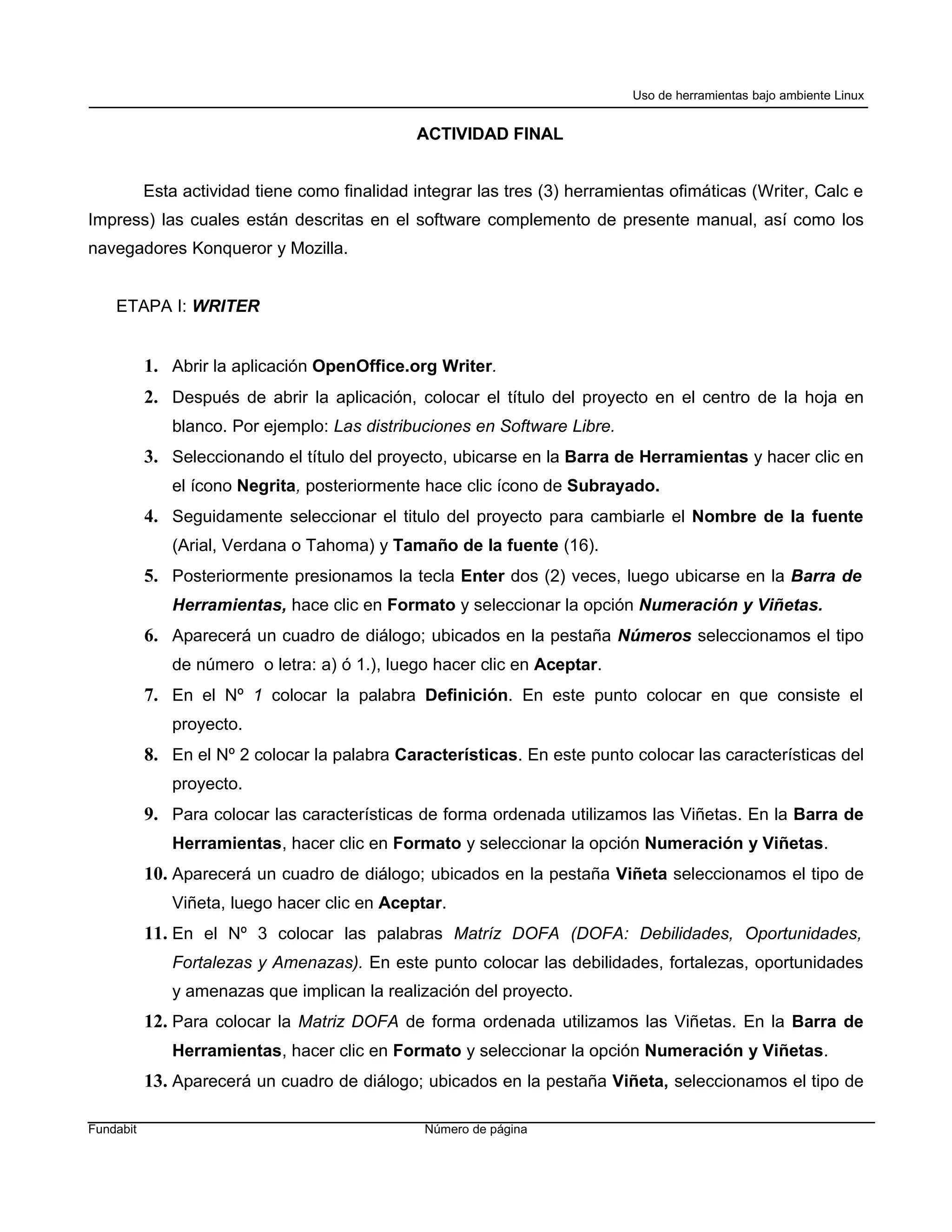 Uso de herramientas bajo ambiente Linux


                                               ACTIVIDAD FINAL


           Esta actividad tiene como finalidad integrar las tres (3) herramientas ofimáticas (Writer, Calc e
Impress) las cuales están descritas en el software complemento de presente manual, así como los
navegadores Konqueror y Mozilla.


    ETAPA I: WRITER


           1. Abrir la aplicación OpenOffice.org Writer.
           2. Después de abrir la aplicación, colocar el título del proyecto en el centro de la hoja en
              blanco. Por ejemplo: Las distribuciones en Software Libre.
           3. Seleccionando el título del proyecto, ubicarse en la Barra de Herramientas y hacer clic en
              el ícono Negrita, posteriormente hace clic ícono de Subrayado.
           4. Seguidamente seleccionar el titulo del proyecto para cambiarle el Nombre de la fuente
              (Arial, Verdana o Tahoma) y Tamaño de la fuente (16).
           5. Posteriormente presionamos la tecla Enter dos (2) veces, luego ubicarse en la Barra de
              Herramientas, hace clic en Formato y seleccionar la opción Numeración y Viñetas.
           6. Aparecerá un cuadro de diálogo; ubicados en la pestaña Números seleccionamos el tipo
              de número o letra: a) ó 1.), luego hacer clic en Aceptar.
           7. En el Nº 1 colocar la palabra Definición. En este punto colocar en que consiste el
              proyecto.
           8. En el Nº 2 colocar la palabra Características. En este punto colocar las características del
              proyecto.
           9. Para colocar las características de forma ordenada utilizamos las Viñetas. En la Barra de
              Herramientas, hacer clic en Formato y seleccionar la opción Numeración y Viñetas.
           10. Aparecerá un cuadro de diálogo; ubicados en la pestaña Viñeta seleccionamos el tipo de
              Viñeta, luego hacer clic en Aceptar.
           11. En el Nº 3 colocar las palabras Matríz DOFA (DOFA: Debilidades, Oportunidades,
              Fortalezas y Amenazas). En este punto colocar las debilidades, fortalezas, oportunidades
              y amenazas que implican la realización del proyecto.
           12. Para colocar la Matriz DOFA de forma ordenada utilizamos las Viñetas. En la Barra de
              Herramientas, hacer clic en Formato y seleccionar la opción Numeración y Viñetas.
           13. Aparecerá un cuadro de diálogo; ubicados en la pestaña Viñeta, seleccionamos el tipo de

Fundabit                                        Número de página
 