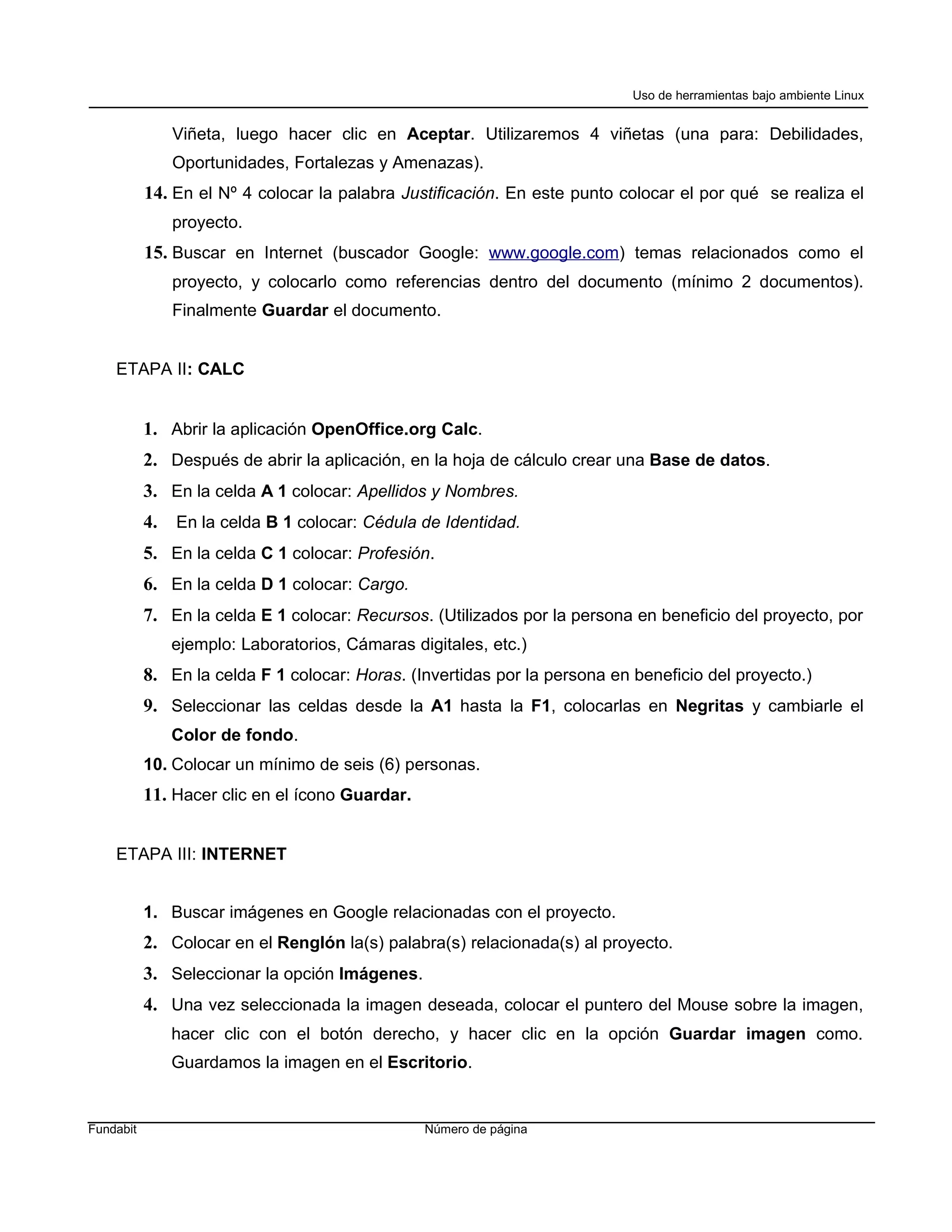 Uso de herramientas bajo ambiente Linux


                Viñeta, luego hacer clic en Aceptar. Utilizaremos 4 viñetas (una para: Debilidades,
                Oportunidades, Fortalezas y Amenazas).
           14. En el Nº 4 colocar la palabra Justificación. En este punto colocar el por qué se realiza el
                proyecto.
           15. Buscar en Internet (buscador Google: www.google.com) temas relacionados como el
                proyecto, y colocarlo como referencias dentro del documento (mínimo 2 documentos).
                Finalmente Guardar el documento.


    ETAPA II: CALC


           1. Abrir la aplicación OpenOffice.org Calc.
           2. Después de abrir la aplicación, en la hoja de cálculo crear una Base de datos.
           3. En la celda A 1 colocar: Apellidos y Nombres.
           4.   En la celda B 1 colocar: Cédula de Identidad.
           5. En la celda C 1 colocar: Profesión.
           6. En la celda D 1 colocar: Cargo.
           7. En la celda E 1 colocar: Recursos. (Utilizados por la persona en beneficio del proyecto, por
                ejemplo: Laboratorios, Cámaras digitales, etc.)
           8. En la celda F 1 colocar: Horas. (Invertidas por la persona en beneficio del proyecto.)
           9. Seleccionar las celdas desde la A1 hasta la F1, colocarlas en Negritas y cambiarle el
                Color de fondo.
           10. Colocar un mínimo de seis (6) personas.
           11. Hacer clic en el ícono Guardar.


    ETAPA III: INTERNET


           1. Buscar imágenes en Google relacionadas con el proyecto.
           2. Colocar en el Renglón la(s) palabra(s) relacionada(s) al proyecto.
           3. Seleccionar la opción Imágenes.
           4. Una vez seleccionada la imagen deseada, colocar el puntero del Mouse sobre la imagen,
                hacer clic con el botón derecho, y hacer clic en la opción Guardar imagen como.
                Guardamos la imagen en el Escritorio.


Fundabit                                         Número de página
 