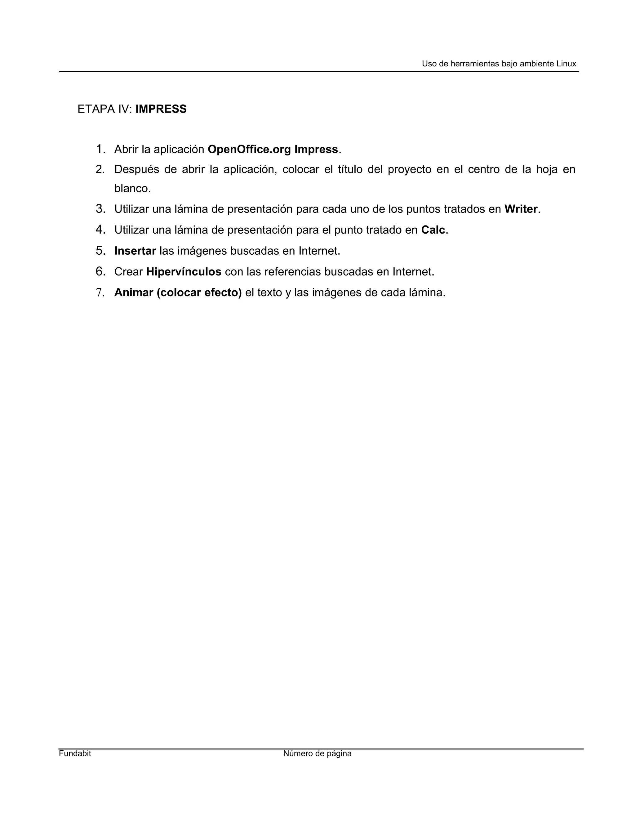 Uso de herramientas bajo ambiente Linux




    ETAPA IV: IMPRESS


           1. Abrir la aplicación OpenOffice.org Impress.
           2. Después de abrir la aplicación, colocar el título del proyecto en el centro de la hoja en
              blanco.
           3. Utilizar una lámina de presentación para cada uno de los puntos tratados en Writer.
           4. Utilizar una lámina de presentación para el punto tratado en Calc.
           5. Insertar las imágenes buscadas en Internet.
           6. Crear Hipervínculos con las referencias buscadas en Internet.
           7. Animar (colocar efecto) el texto y las imágenes de cada lámina.




Fundabit                                       Número de página
 
