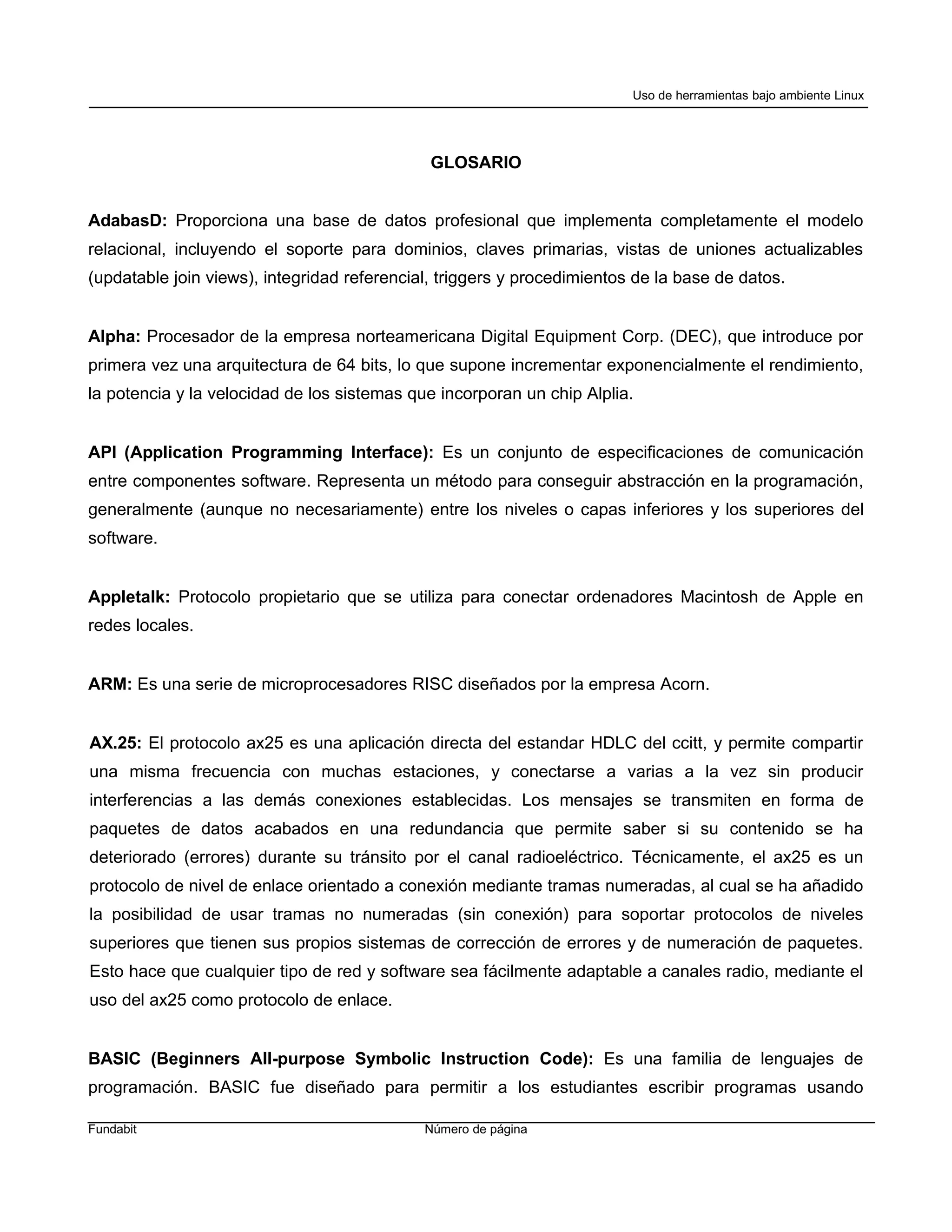 Uso de herramientas bajo ambiente Linux




                                              GLOSARIO


AdabasD: Proporciona una base de datos profesional que implementa completamente el modelo
relacional, incluyendo el soporte para dominios, claves primarias, vistas de uniones actualizables
(updatable join views), integridad referencial, triggers y procedimientos de la base de datos.


Alpha: Procesador de la empresa norteamericana Digital Equipment Corp. (DEC), que introduce por
primera vez una arquitectura de 64 bits, lo que supone incrementar exponencialmente el rendimiento,
la potencia y la velocidad de los sistemas que incorporan un chip Alplia.


API (Application Programming Interface): Es un conjunto de especificaciones de comunicación
entre componentes software. Representa un método para conseguir abstracción en la programación,
generalmente (aunque no necesariamente) entre los niveles o capas inferiores y los superiores del
software.


Appletalk: Protocolo propietario que se utiliza para conectar ordenadores Macintosh de Apple en
redes locales.


ARM: Es una serie de microprocesadores RISC diseñados por la empresa Acorn.


AX.25: El protocolo ax25 es una aplicación directa del estandar HDLC del ccitt, y permite compartir
una misma frecuencia con muchas estaciones, y conectarse a varias a la vez sin producir
interferencias a las demás conexiones establecidas. Los mensajes se transmiten en forma de
paquetes de datos acabados en una redundancia que permite saber si su contenido se ha
deteriorado (errores) durante su tránsito por el canal radioeléctrico. Técnicamente, el ax25 es un
protocolo de nivel de enlace orientado a conexión mediante tramas numeradas, al cual se ha añadido
la posibilidad de usar tramas no numeradas (sin conexión) para soportar protocolos de niveles
superiores que tienen sus propios sistemas de corrección de errores y de numeración de paquetes.
Esto hace que cualquier tipo de red y software sea fácilmente adaptable a canales radio, mediante el
uso del ax25 como protocolo de enlace.


BASIC (Beginners All-purpose Symbolic Instruction Code): Es una familia de lenguajes de
programación. BASIC fue diseñado para permitir a los estudiantes escribir programas usando

Fundabit                                     Número de página
 