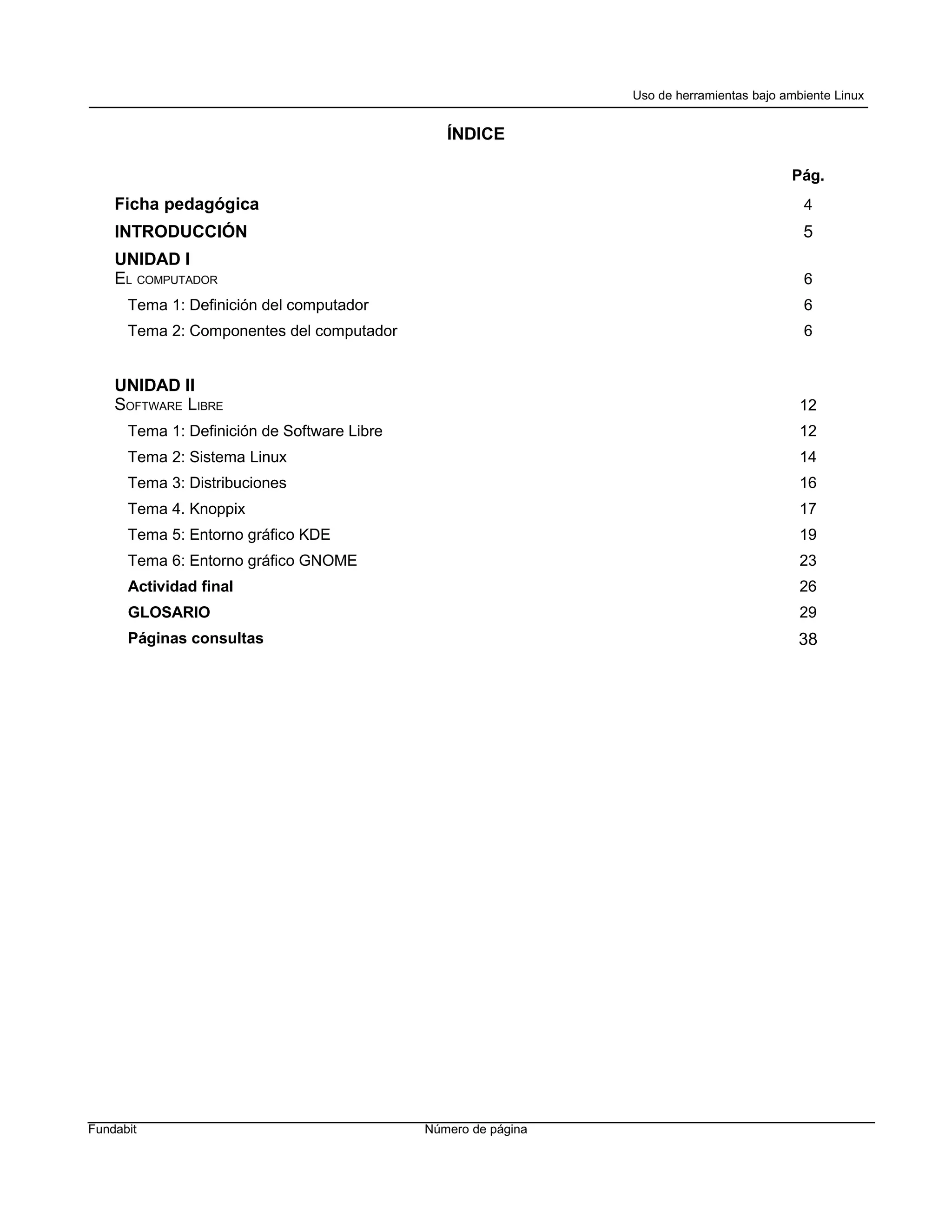 Uso de herramientas bajo ambiente Linux


                                                ÍNDICE

                                                                                          Pág.
    Ficha pedagógica                                                                        4
    INTRODUCCIÓN                                                                            5
    UNIDAD I
    EL COMPUTADOR                                                                           6
      Tema 1: Definición del computador                                                     6
      Tema 2: Componentes del computador                                                    6


    UNIDAD II
    SOFTWARE LIBRE                                                                          12
      Tema 1: Definición de Software Libre                                                  12
      Tema 2: Sistema Linux                                                                 14
      Tema 3: Distribuciones                                                                16
      Tema 4. Knoppix                                                                       17
      Tema 5: Entorno gráfico KDE                                                           19
      Tema 6: Entorno gráfico GNOME                                                         23
      Actividad final                                                                       26
      GLOSARIO                                                                              29
      Páginas consultas                                                                    38




Fundabit                                     Número de página
 