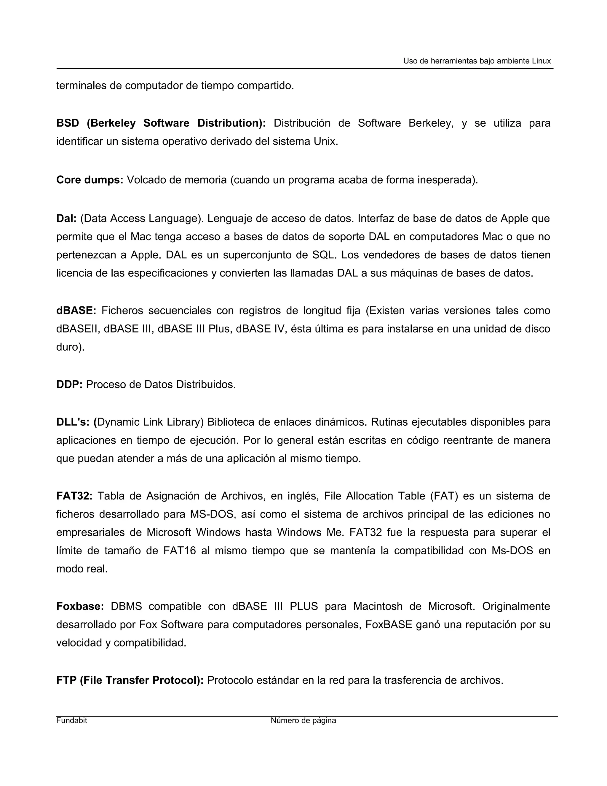 Uso de herramientas bajo ambiente Linux


terminales de computador de tiempo compartido.


BSD (Berkeley Software Distribution): Distribución de Software Berkeley, y se utiliza para
identificar un sistema operativo derivado del sistema Unix.


Core dumps: Volcado de memoria (cuando un programa acaba de forma inesperada).


DaI: (Data Access Language). Lenguaje de acceso de datos. Interfaz de base de datos de Apple que
permite que el Mac tenga acceso a bases de datos de soporte DAL en computadores Mac o que no
pertenezcan a Apple. DAL es un superconjunto de SQL. Los vendedores de bases de datos tienen
licencia de las especificaciones y convierten las llamadas DAL a sus máquinas de bases de datos.


dBASE: Ficheros secuenciales con registros de longitud fija (Existen varias versiones tales como
dBASEII, dBASE III, dBASE III Plus, dBASE IV, ésta última es para instalarse en una unidad de disco
duro).


DDP: Proceso de Datos Distribuidos.


DLL's: (Dynamic Link Library) Biblioteca de enlaces dinámicos. Rutinas ejecutables disponibles para
aplicaciones en tiempo de ejecución. Por lo general están escritas en código reentrante de manera
que puedan atender a más de una aplicación al mismo tiempo.


FAT32: Tabla de Asignación de Archivos, en inglés, File Allocation Table (FAT) es un sistema de
ficheros desarrollado para MS-DOS, así como el sistema de archivos principal de las ediciones no
empresariales de Microsoft Windows hasta Windows Me. FAT32 fue la respuesta para superar el
límite de tamaño de FAT16 al mismo tiempo que se mantenía la compatibilidad con Ms-DOS en
modo real.


Foxbase: DBMS compatible con dBASE III PLUS para Macintosh de Microsoft. Originalmente
desarrollado por Fox Software para computadores personales, FoxBASE ganó una reputación por su
velocidad y compatibilidad.


FTP (File Transfer Protocol): Protocolo estándar en la red para la trasferencia de archivos.


Fundabit                                    Número de página
 