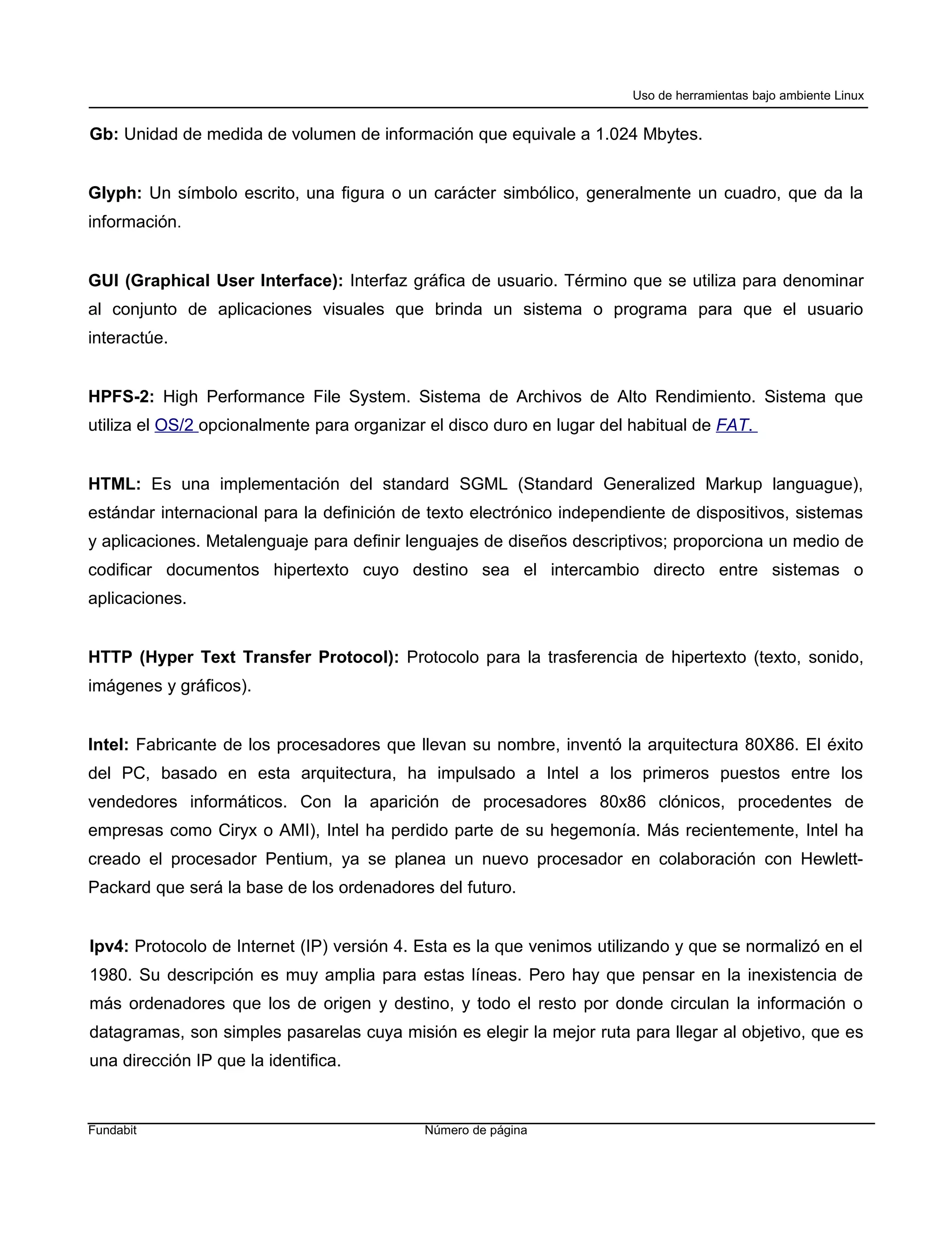 Uso de herramientas bajo ambiente Linux


Gb: Unidad de medida de volumen de información que equivale a 1.024 Mbytes.


Glyph: Un símbolo escrito, una figura o un carácter simbólico, generalmente un cuadro, que da la
información.


GUI (Graphical User Interface): Interfaz gráfica de usuario. Término que se utiliza para denominar
al conjunto de aplicaciones visuales que brinda un sistema o programa para que el usuario
interactúe.


HPFS-2: High Performance File System. Sistema de Archivos de Alto Rendimiento. Sistema que
utiliza el OS/2 opcionalmente para organizar el disco duro en lugar del habitual de FAT.


HTML: Es una implementación del standard SGML (Standard Generalized Markup languague),
estándar internacional para la definición de texto electrónico independiente de dispositivos, sistemas
y aplicaciones. Metalenguaje para definir lenguajes de diseños descriptivos; proporciona un medio de
codificar documentos hipertexto cuyo destino sea el intercambio directo entre sistemas o
aplicaciones.


HTTP (Hyper Text Transfer Protocol): Protocolo para la trasferencia de hipertexto (texto, sonido,
imágenes y gráficos).


Intel: Fabricante de los procesadores que llevan su nombre, inventó la arquitectura 80X86. El éxito
del PC, basado en esta arquitectura, ha impulsado a Intel a los primeros puestos entre los
vendedores informáticos. Con la aparición de procesadores 80x86 clónicos, procedentes de
empresas como Ciryx o AMI), Intel ha perdido parte de su hegemonía. Más recientemente, Intel ha
creado el procesador Pentium, ya se planea un nuevo procesador en colaboración con Hewlett-
Packard que será la base de los ordenadores del futuro.


Ipv4: Protocolo de Internet (IP) versión 4. Esta es la que venimos utilizando y que se normalizó en el
1980. Su descripción es muy amplia para estas líneas. Pero hay que pensar en la inexistencia de
más ordenadores que los de origen y destino, y todo el resto por donde circulan la información o
datagramas, son simples pasarelas cuya misión es elegir la mejor ruta para llegar al objetivo, que es
una dirección IP que la identifica.


Fundabit                                    Número de página
 