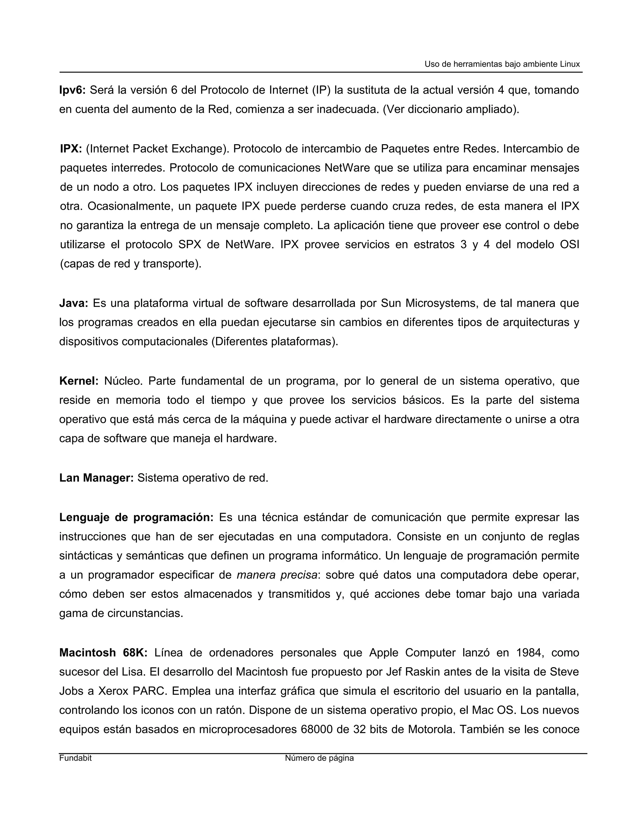 Uso de herramientas bajo ambiente Linux


Ipv6: Será la versión 6 del Protocolo de Internet (IP) la sustituta de la actual versión 4 que, tomando
en cuenta del aumento de la Red, comienza a ser inadecuada. (Ver diccionario ampliado).


IPX: (Internet Packet Exchange). Protocolo de intercambio de Paquetes entre Redes. Intercambio de
paquetes interredes. Protocolo de comunicaciones NetWare que se utiliza para encaminar mensajes
de un nodo a otro. Los paquetes IPX incluyen direcciones de redes y pueden enviarse de una red a
otra. Ocasionalmente, un paquete IPX puede perderse cuando cruza redes, de esta manera el IPX
no garantiza la entrega de un mensaje completo. La aplicación tiene que proveer ese control o debe
utilizarse el protocolo SPX de NetWare. IPX provee servicios en estratos 3 y 4 del modelo OSI
(capas de red y transporte).


Java: Es una plataforma virtual de software desarrollada por Sun Microsystems, de tal manera que
los programas creados en ella puedan ejecutarse sin cambios en diferentes tipos de arquitecturas y
dispositivos computacionales (Diferentes plataformas).


Kernel: Núcleo. Parte fundamental de un programa, por lo general de un sistema operativo, que
reside en memoria todo el tiempo y que provee los servicios básicos. Es la parte del sistema
operativo que está más cerca de la máquina y puede activar el hardware directamente o unirse a otra
capa de software que maneja el hardware.


Lan Manager: Sistema operativo de red.


Lenguaje de programación: Es una técnica estándar de comunicación que permite expresar las
instrucciones que han de ser ejecutadas en una computadora. Consiste en un conjunto de reglas
sintácticas y semánticas que definen un programa informático. Un lenguaje de programación permite
a un programador especificar de manera precisa: sobre qué datos una computadora debe operar,
cómo deben ser estos almacenados y transmitidos y, qué acciones debe tomar bajo una variada
gama de circunstancias.


Macintosh 68K: Línea de ordenadores personales que Apple Computer lanzó en 1984, como
sucesor del Lisa. El desarrollo del Macintosh fue propuesto por Jef Raskin antes de la visita de Steve
Jobs a Xerox PARC. Emplea una interfaz gráfica que simula el escritorio del usuario en la pantalla,
controlando los iconos con un ratón. Dispone de un sistema operativo propio, el Mac OS. Los nuevos
equipos están basados en microprocesadores 68000 de 32 bits de Motorola. También se les conoce

Fundabit                                    Número de página
 