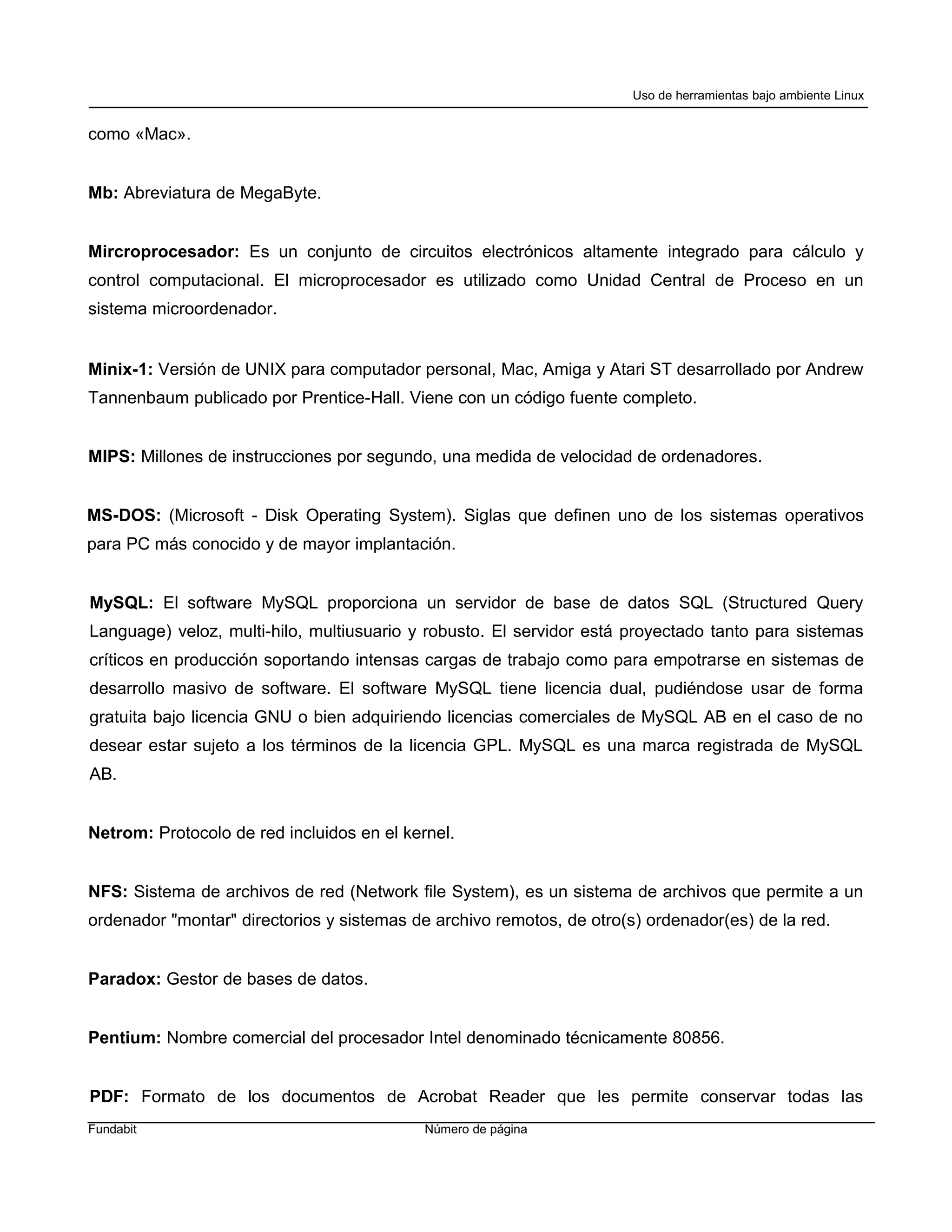 Uso de herramientas bajo ambiente Linux


como «Mac».


Mb: Abreviatura de MegaByte.


Mircroprocesador: Es un conjunto de circuitos electrónicos altamente integrado para cálculo y
control computacional. El microprocesador es utilizado como Unidad Central de Proceso en un
sistema microordenador.


Minix-1: Versión de UNIX para computador personal, Mac, Amiga y Atari ST desarrollado por Andrew
Tannenbaum publicado por Prentice-Hall. Viene con un código fuente completo.


MIPS: Millones de instrucciones por segundo, una medida de velocidad de ordenadores.


MS-DOS: (Microsoft - Disk Operating System). Siglas que definen uno de los sistemas operativos
para PC más conocido y de mayor implantación.


MySQL: El software MySQL proporciona un servidor de base de datos SQL (Structured Query
Language) veloz, multi-hilo, multiusuario y robusto. El servidor está proyectado tanto para sistemas
críticos en producción soportando intensas cargas de trabajo como para empotrarse en sistemas de
desarrollo masivo de software. El software MySQL tiene licencia dual, pudiéndose usar de forma
gratuita bajo licencia GNU o bien adquiriendo licencias comerciales de MySQL AB en el caso de no
desear estar sujeto a los términos de la licencia GPL. MySQL es una marca registrada de MySQL
AB.


Netrom: Protocolo de red incluidos en el kernel.


NFS: Sistema de archivos de red (Network file System), es un sistema de archivos que permite a un
ordenador "montar" directorios y sistemas de archivo remotos, de otro(s) ordenador(es) de la red.


Paradox: Gestor de bases de datos.


Pentium: Nombre comercial del procesador Intel denominado técnicamente 80856.


PDF: Formato de los documentos de Acrobat Reader que les permite conservar todas las
Fundabit                                    Número de página
 