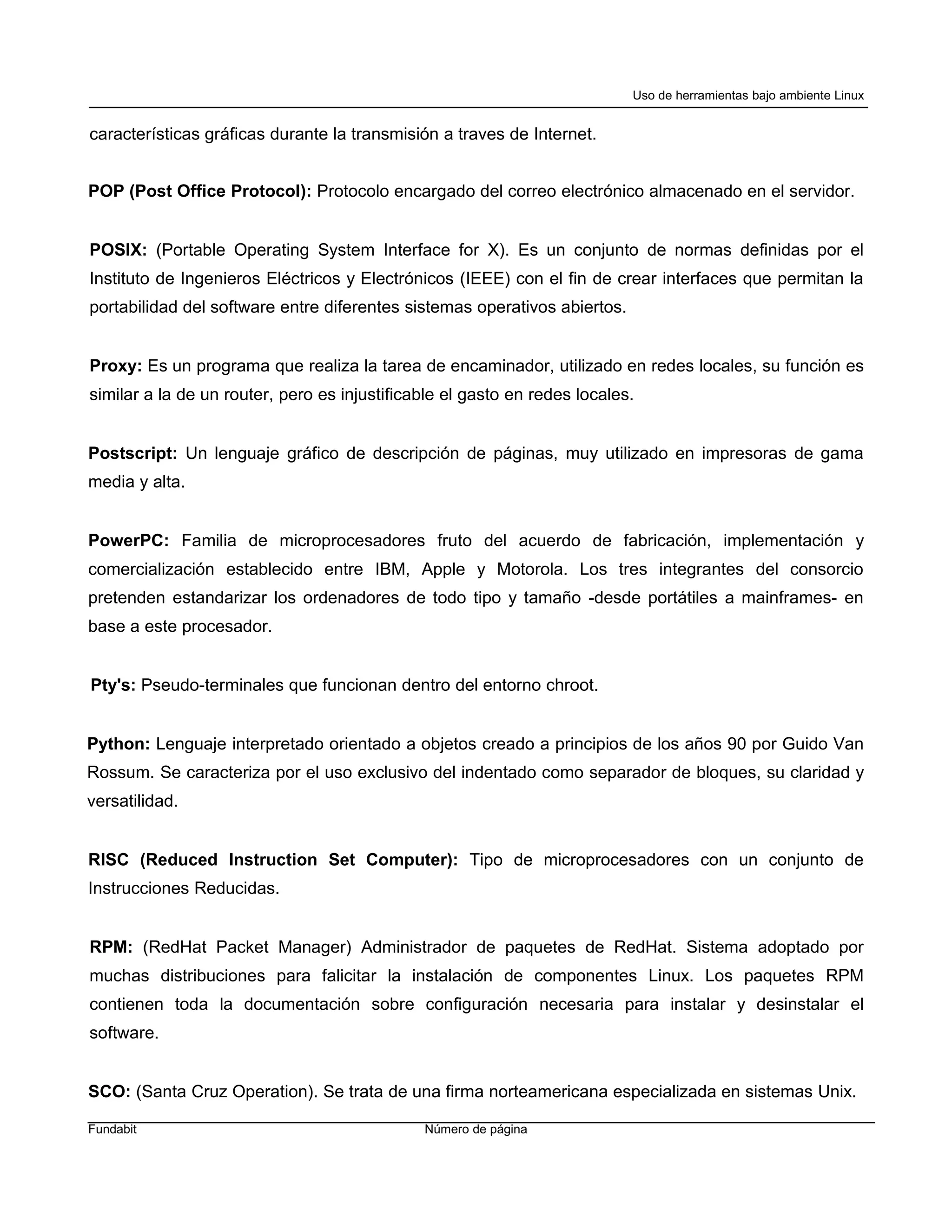 Uso de herramientas bajo ambiente Linux


características gráficas durante la transmisión a traves de Internet.


POP (Post Office Protocol): Protocolo encargado del correo electrónico almacenado en el servidor.


POSIX: (Portable Operating System Interface for X). Es un conjunto de normas definidas por el
Instituto de Ingenieros Eléctricos y Electrónicos (IEEE) con el fin de crear interfaces que permitan la
portabilidad del software entre diferentes sistemas operativos abiertos.


Proxy: Es un programa que realiza la tarea de encaminador, utilizado en redes locales, su función es
similar a la de un router, pero es injustificable el gasto en redes locales.


Postscript: Un lenguaje gráfico de descripción de páginas, muy utilizado en impresoras de gama
media y alta.


PowerPC: Familia de microprocesadores fruto del acuerdo de fabricación, implementación y
comercialización establecido entre IBM, Apple y Motorola. Los tres integrantes del consorcio
pretenden estandarizar los ordenadores de todo tipo y tamaño -desde portátiles a mainframes- en
base a este procesador.


Pty's: Pseudo-terminales que funcionan dentro del entorno chroot.


Python: Lenguaje interpretado orientado a objetos creado a principios de los años 90 por Guido Van
Rossum. Se caracteriza por el uso exclusivo del indentado como separador de bloques, su claridad y
versatilidad.


RISC (Reduced Instruction Set Computer): Tipo de microprocesadores con un conjunto de
Instrucciones Reducidas.


RPM: (RedHat Packet Manager) Administrador de paquetes de RedHat. Sistema adoptado por
muchas distribuciones para falicitar la instalación de componentes Linux. Los paquetes RPM
contienen toda la documentación sobre configuración necesaria para instalar y desinstalar el
software.


SCO: (Santa Cruz Operation). Se trata de una firma norteamericana especializada en sistemas Unix.

Fundabit                                      Número de página
 