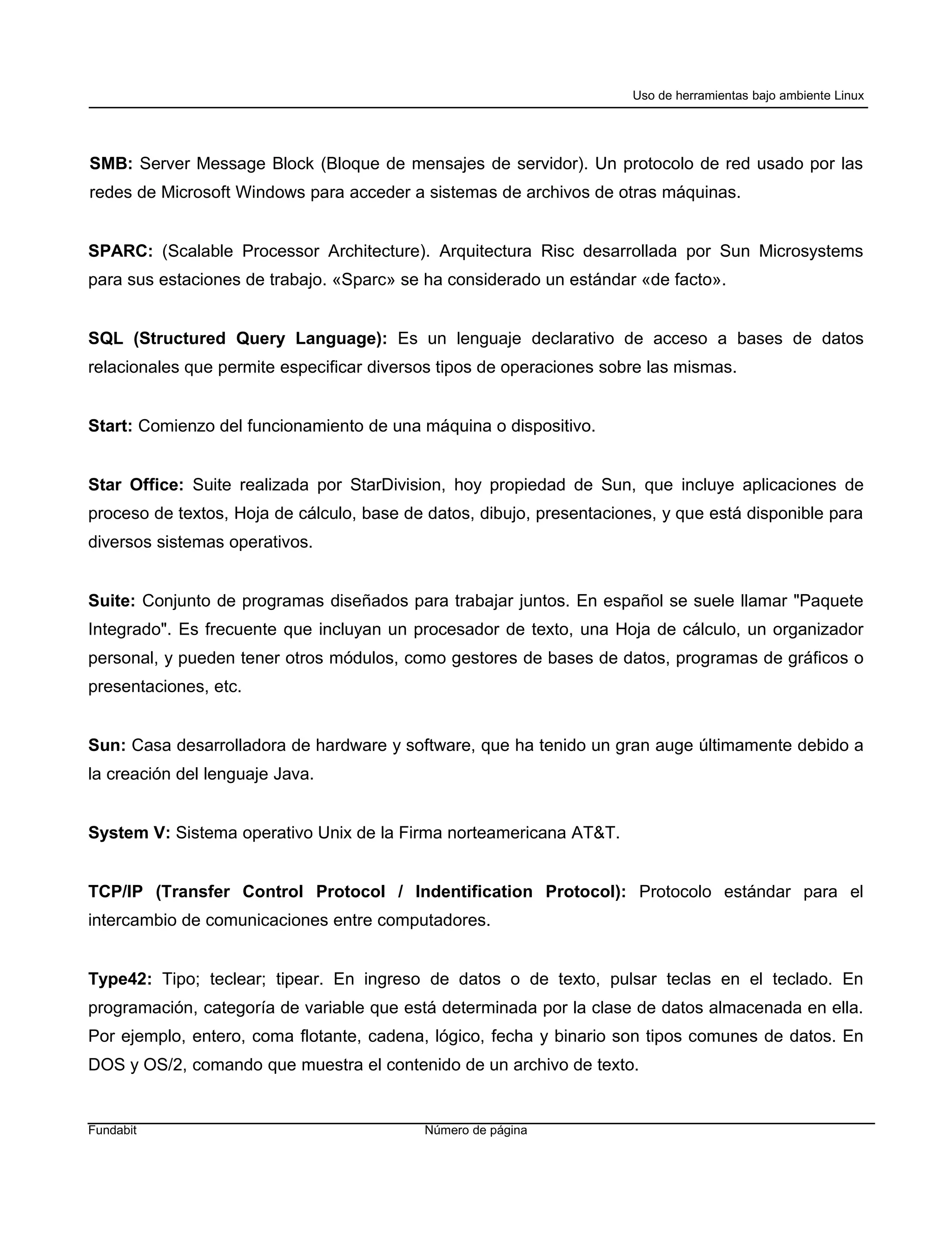 Uso de herramientas bajo ambiente Linux




SMB: Server Message Block (Bloque de mensajes de servidor). Un protocolo de red usado por las
redes de Microsoft Windows para acceder a sistemas de archivos de otras máquinas.


SPARC: (Scalable Processor Architecture). Arquitectura Risc desarrollada por Sun Microsystems
para sus estaciones de trabajo. «Sparc» se ha considerado un estándar «de facto».


SQL (Structured Query Language): Es un lenguaje declarativo de acceso a bases de datos
relacionales que permite especificar diversos tipos de operaciones sobre las mismas.


Start: Comienzo del funcionamiento de una máquina o dispositivo.


Star Office: Suite realizada por StarDivision, hoy propiedad de Sun, que incluye aplicaciones de
proceso de textos, Hoja de cálculo, base de datos, dibujo, presentaciones, y que está disponible para
diversos sistemas operativos.


Suite: Conjunto de programas diseñados para trabajar juntos. En español se suele llamar "Paquete
Integrado". Es frecuente que incluyan un procesador de texto, una Hoja de cálculo, un organizador
personal, y pueden tener otros módulos, como gestores de bases de datos, programas de gráficos o
presentaciones, etc.


Sun: Casa desarrolladora de hardware y software, que ha tenido un gran auge últimamente debido a
la creación del lenguaje Java.


System V: Sistema operativo Unix de la Firma norteamericana AT&T.


TCP/IP (Transfer Control Protocol / Indentification Protocol): Protocolo estándar para el
intercambio de comunicaciones entre computadores.


Type42: Tipo; teclear; tipear. En ingreso de datos o de texto, pulsar teclas en el teclado. En
programación, categoría de variable que está determinada por la clase de datos almacenada en ella.
Por ejemplo, entero, coma flotante, cadena, lógico, fecha y binario son tipos comunes de datos. En
DOS y OS/2, comando que muestra el contenido de un archivo de texto.


Fundabit                                   Número de página
 