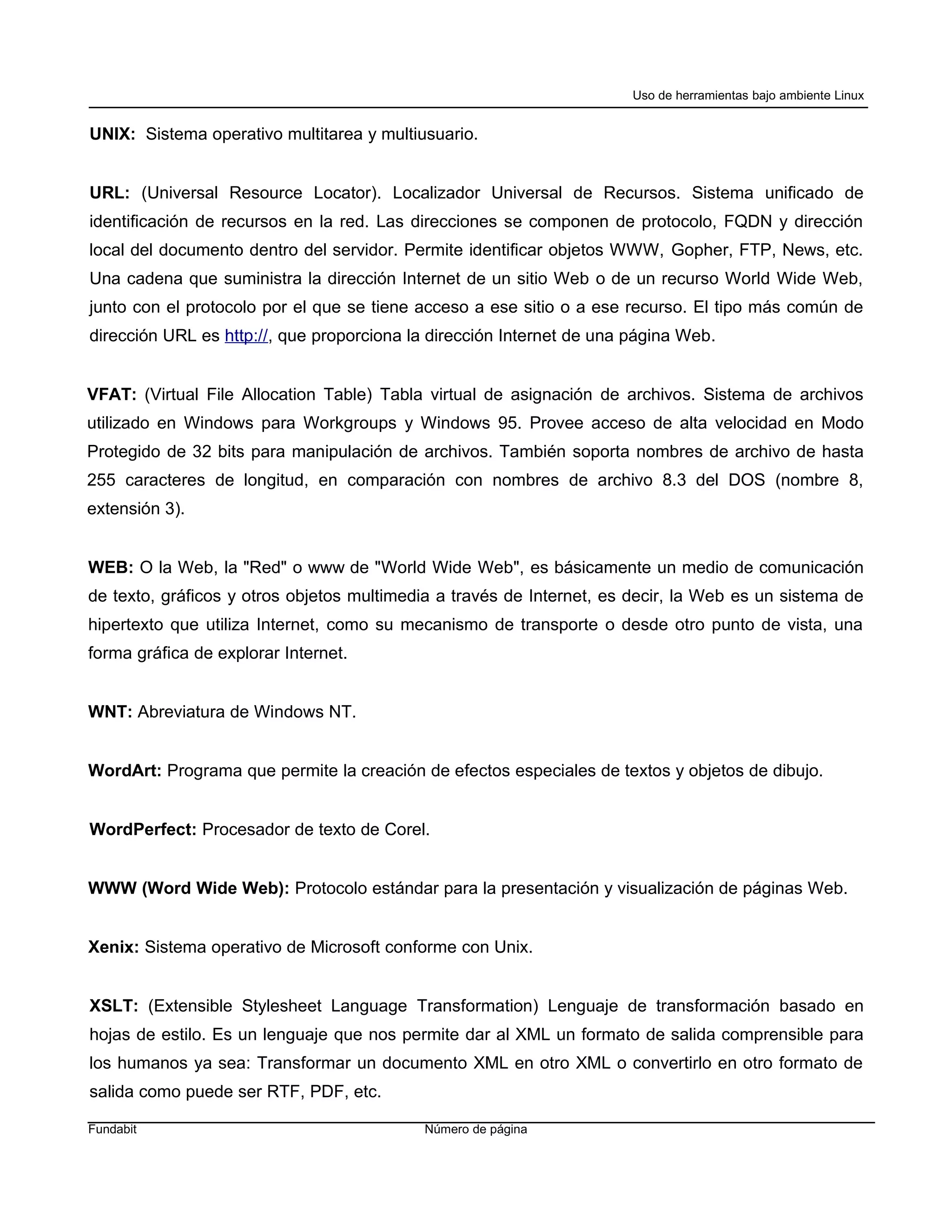 Uso de herramientas bajo ambiente Linux


UNIX: Sistema operativo multitarea y multiusuario.


URL: (Universal Resource Locator). Localizador Universal de Recursos. Sistema unificado de
identificación de recursos en la red. Las direcciones se componen de protocolo, FQDN y dirección
local del documento dentro del servidor. Permite identificar objetos WWW, Gopher, FTP, News, etc.
Una cadena que suministra la dirección Internet de un sitio Web o de un recurso World Wide Web,
junto con el protocolo por el que se tiene acceso a ese sitio o a ese recurso. El tipo más común de
dirección URL es http://, que proporciona la dirección Internet de una página Web.


VFAT: (Virtual File Allocation Table) Tabla virtual de asignación de archivos. Sistema de archivos
utilizado en Windows para Workgroups y Windows 95. Provee acceso de alta velocidad en Modo
Protegido de 32 bits para manipulación de archivos. También soporta nombres de archivo de hasta
255 caracteres de longitud, en comparación con nombres de archivo 8.3 del DOS (nombre 8,
extensión 3).


WEB: O la Web, la "Red" o www de "World Wide Web", es básicamente un medio de comunicación
de texto, gráficos y otros objetos multimedia a través de Internet, es decir, la Web es un sistema de
hipertexto que utiliza Internet, como su mecanismo de transporte o desde otro punto de vista, una
forma gráfica de explorar Internet.


WNT: Abreviatura de Windows NT.


WordArt: Programa que permite la creación de efectos especiales de textos y objetos de dibujo.


WordPerfect: Procesador de texto de Corel.


WWW (Word Wide Web): Protocolo estándar para la presentación y visualización de páginas Web.


Xenix: Sistema operativo de Microsoft conforme con Unix.


XSLT: (Extensible Stylesheet Language Transformation) Lenguaje de transformación basado en
hojas de estilo. Es un lenguaje que nos permite dar al XML un formato de salida comprensible para
los humanos ya sea: Transformar un documento XML en otro XML o convertirlo en otro formato de
salida como puede ser RTF, PDF, etc.

Fundabit                                   Número de página
 