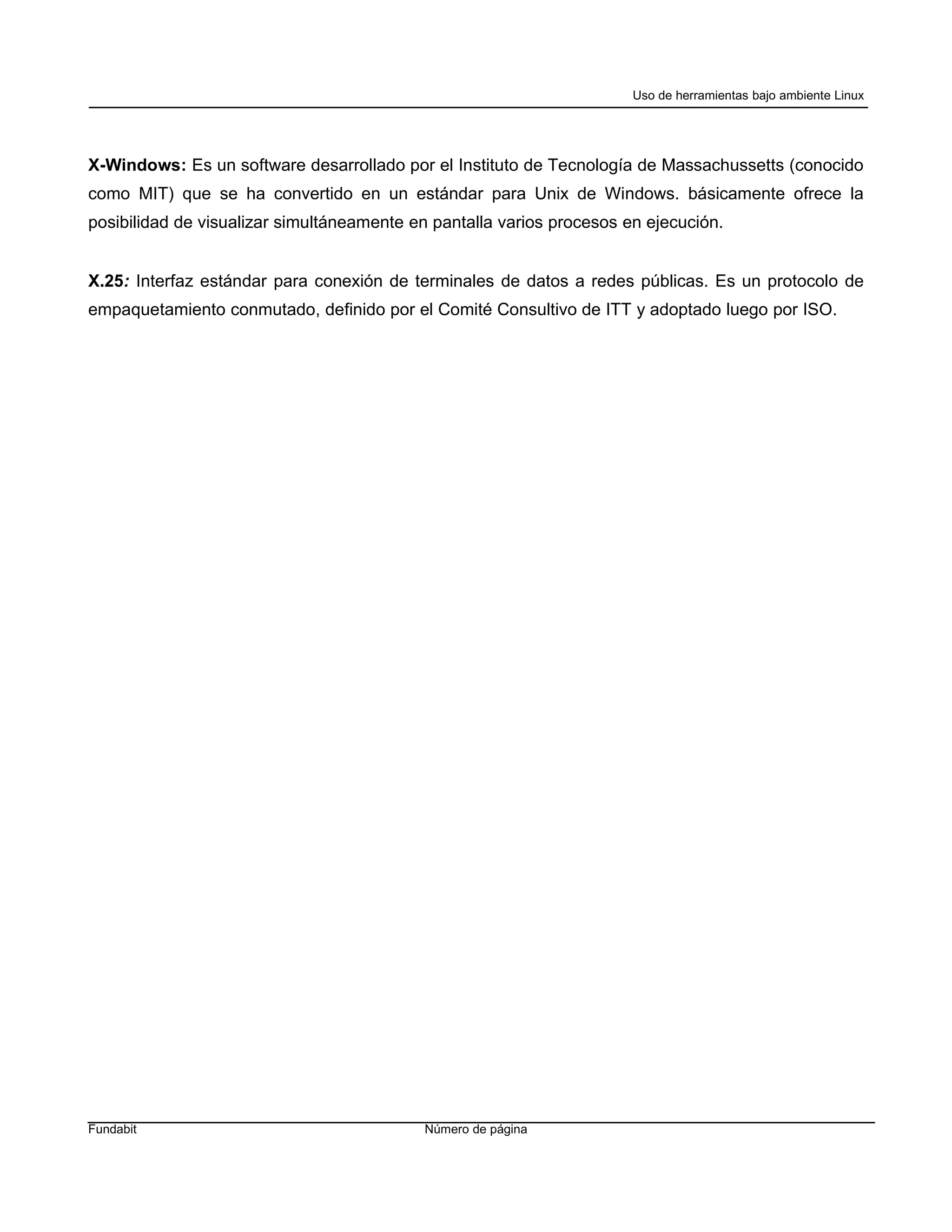 Uso de herramientas bajo ambiente Linux




X-Windows: Es un software desarrollado por el Instituto de Tecnología de Massachussetts (conocido
como MIT) que se ha convertido en un estándar para Unix de Windows. básicamente ofrece la
posibilidad de visualizar simultáneamente en pantalla varios procesos en ejecución.


X.25: Interfaz estándar para conexión de terminales de datos a redes públicas. Es un protocolo de
empaquetamiento conmutado, definido por el Comité Consultivo de ITT y adoptado luego por ISO.




Fundabit                                   Número de página
 
