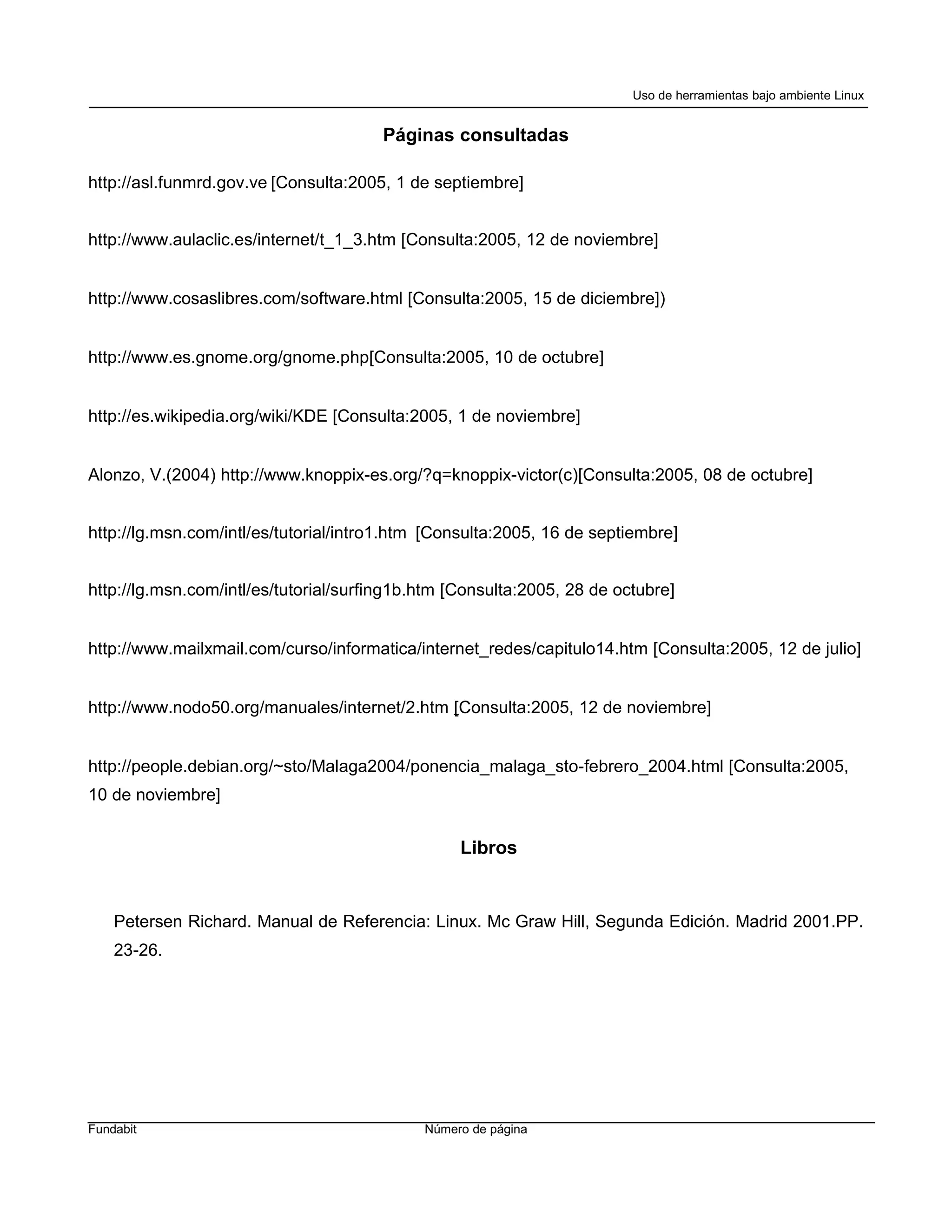 Uso de herramientas bajo ambiente Linux


                                       Páginas consultadas

http://asl.funmrd.gov.ve [Consulta:2005, 1 de septiembre]


http://www.aulaclic.es/internet/t_1_3.htm [Consulta:2005, 12 de noviembre]


http://www.cosaslibres.com/software.html [Consulta:2005, 15 de diciembre])


http://www.es.gnome.org/gnome.php[Consulta:2005, 10 de octubre]


http://es.wikipedia.org/wiki/KDE [Consulta:2005, 1 de noviembre]


Alonzo, V.(2004) http://www.knoppix-es.org/?q=knoppix-victor(c)[Consulta:2005, 08 de octubre]


http://lg.msn.com/intl/es/tutorial/intro1.htm [Consulta:2005, 16 de septiembre]


http://lg.msn.com/intl/es/tutorial/surfing1b.htm [Consulta:2005, 28 de octubre]


http://www.mailxmail.com/curso/informatica/internet_redes/capitulo14.htm [Consulta:2005, 12 de julio]


http://www.nodo50.org/manuales/internet/2.htm [Consulta:2005, 12 de noviembre]


http://people.debian.org/~sto/Malaga2004/ponencia_malaga_sto-febrero_2004.html [Consulta:2005,
10 de noviembre]


                                                  Libros


    Petersen Richard. Manual de Referencia: Linux. Mc Graw Hill, Segunda Edición. Madrid 2001.PP.
    23-26.




Fundabit                                     Número de página
 