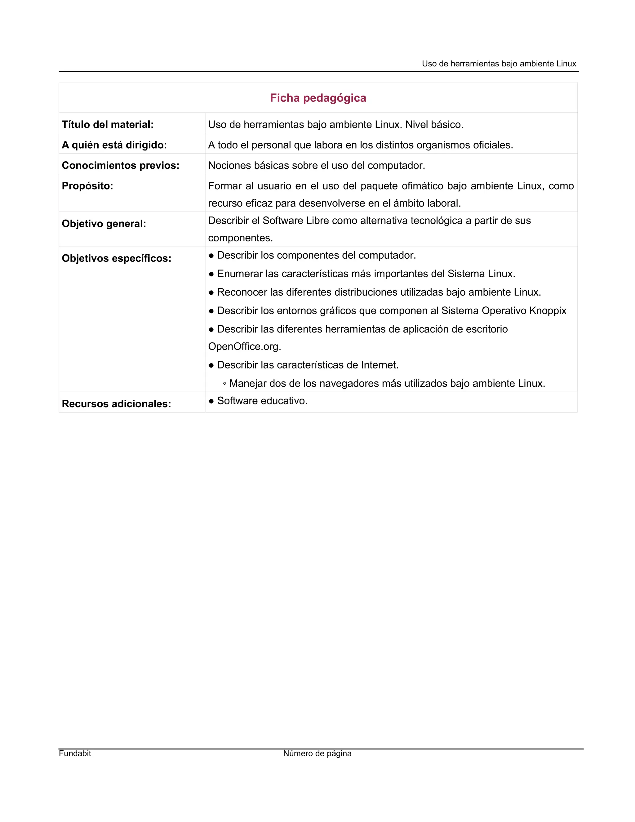 Uso de herramientas bajo ambiente Linux



                                       Ficha pedagógica

Título del material:     Uso de herramientas bajo ambiente Linux. Nivel básico.
A quién está dirigido:   A todo el personal que labora en los distintos organismos oficiales.
Conocimientos previos:   Nociones básicas sobre el uso del computador.
Propósito:               Formar al usuario en el uso del paquete ofimático bajo ambiente Linux, como
                         recurso eficaz para desenvolverse en el ámbito laboral.
Objetivo general:        Describir el Software Libre como alternativa tecnológica a partir de sus
                         componentes.
Objetivos específicos:   ● Describir los componentes del computador.
                         ● Enumerar las características más importantes del Sistema Linux.
                         ● Reconocer las diferentes distribuciones utilizadas bajo ambiente Linux.
                         ● Describir los entornos gráficos que componen al Sistema Operativo Knoppix
                         ● Describir las diferentes herramientas de aplicación de escritorio
                         OpenOffice.org.
                         ● Describir las características de Internet.
                            ◦ Manejar dos de los navegadores más utilizados bajo ambiente Linux.
Recursos adicionales:    ● Software educativo.




Fundabit                                   Número de página
 