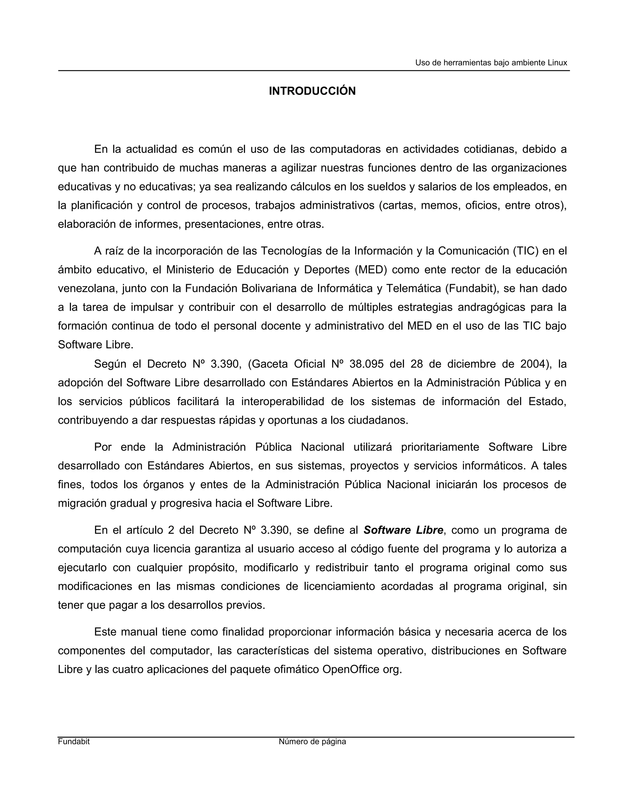 Uso de herramientas bajo ambiente Linux


                                             INTRODUCCIÓN




           En la actualidad es común el uso de las computadoras en actividades cotidianas, debido a
que han contribuido de muchas maneras a agilizar nuestras funciones dentro de las organizaciones
educativas y no educativas; ya sea realizando cálculos en los sueldos y salarios de los empleados, en
la planificación y control de procesos, trabajos administrativos (cartas, memos, oficios, entre otros),
elaboración de informes, presentaciones, entre otras.

           A raíz de la incorporación de las Tecnologías de la Información y la Comunicación (TIC) en el
ámbito educativo, el Ministerio de Educación y Deportes (MED) como ente rector de la educación
venezolana, junto con la Fundación Bolivariana de Informática y Telemática (Fundabit), se han dado
a la tarea de impulsar y contribuir con el desarrollo de múltiples estrategias andragógicas para la
formación continua de todo el personal docente y administrativo del MED en el uso de las TIC bajo
Software Libre.
           Según el Decreto Nº 3.390, (Gaceta Oficial Nº 38.095 del 28 de diciembre de 2004), la
adopción del Software Libre desarrollado con Estándares Abiertos en la Administración Pública y en
los servicios públicos facilitará la interoperabilidad de los sistemas de información del Estado,
contribuyendo a dar respuestas rápidas y oportunas a los ciudadanos.

           Por ende la Administración Pública Nacional utilizará prioritariamente Software Libre
desarrollado con Estándares Abiertos, en sus sistemas, proyectos y servicios informáticos. A tales
fines, todos los órganos y entes de la Administración Pública Nacional iniciarán los procesos de
migración gradual y progresiva hacia el Software Libre.

           En el artículo 2 del Decreto Nº 3.390, se define al Software Libre, como un programa de
computación cuya licencia garantiza al usuario acceso al código fuente del programa y lo autoriza a
ejecutarlo con cualquier propósito, modificarlo y redistribuir tanto el programa original como sus
modificaciones en las mismas condiciones de licenciamiento acordadas al programa original, sin
tener que pagar a los desarrollos previos.

           Este manual tiene como finalidad proporcionar información básica y necesaria acerca de los
componentes del computador, las características del sistema operativo, distribuciones en Software
Libre y las cuatro aplicaciones del paquete ofimático OpenOffice org.




Fundabit                                       Número de página
 