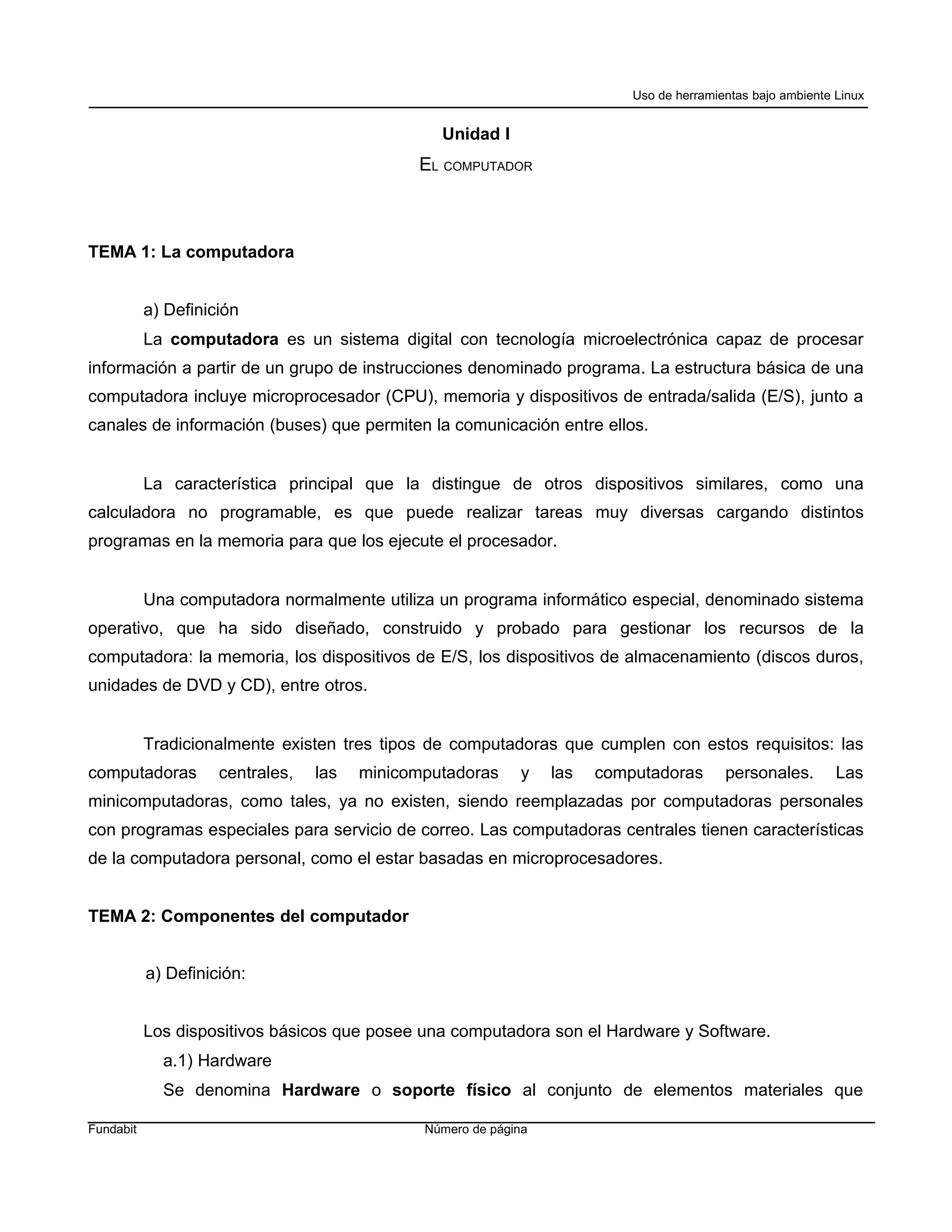 Uso de herramientas bajo ambiente Linux


                                                 Unidad I
                                              EL COMPUTADOR



TEMA 1: La computadora


           a) Definición
           La computadora es un sistema digital con tecnología microelectrónica capaz de procesar
información a partir de un grupo de instrucciones denominado programa. La estructura básica de una
computadora incluye microprocesador (CPU), memoria y dispositivos de entrada/salida (E/S), junto a
canales de información (buses) que permiten la comunicación entre ellos.


           La característica principal que la distingue de otros dispositivos similares, como una
calculadora no programable, es que puede realizar tareas muy diversas cargando distintos
programas en la memoria para que los ejecute el procesador.


           Una computadora normalmente utiliza un programa informático especial, denominado sistema
operativo, que ha sido diseñado, construido y probado para gestionar los recursos de la
computadora: la memoria, los dispositivos de E/S, los dispositivos de almacenamiento (discos duros,
unidades de DVD y CD), entre otros.


           Tradicionalmente existen tres tipos de computadoras que cumplen con estos requisitos: las
computadoras         centrales,   las   minicomputadoras     y    las   computadoras       personales.        Las
minicomputadoras, como tales, ya no existen, siendo reemplazadas por computadoras personales
con programas especiales para servicio de correo. Las computadoras centrales tienen características
de la computadora personal, como el estar basadas en microprocesadores.


TEMA 2: Componentes del computador


           a) Definición:


           Los dispositivos básicos que posee una computadora son el Hardware y Software.
             a.1) Hardware
             Se denomina Hardware o soporte físico al conjunto de elementos materiales que

Fundabit                                       Número de página
 