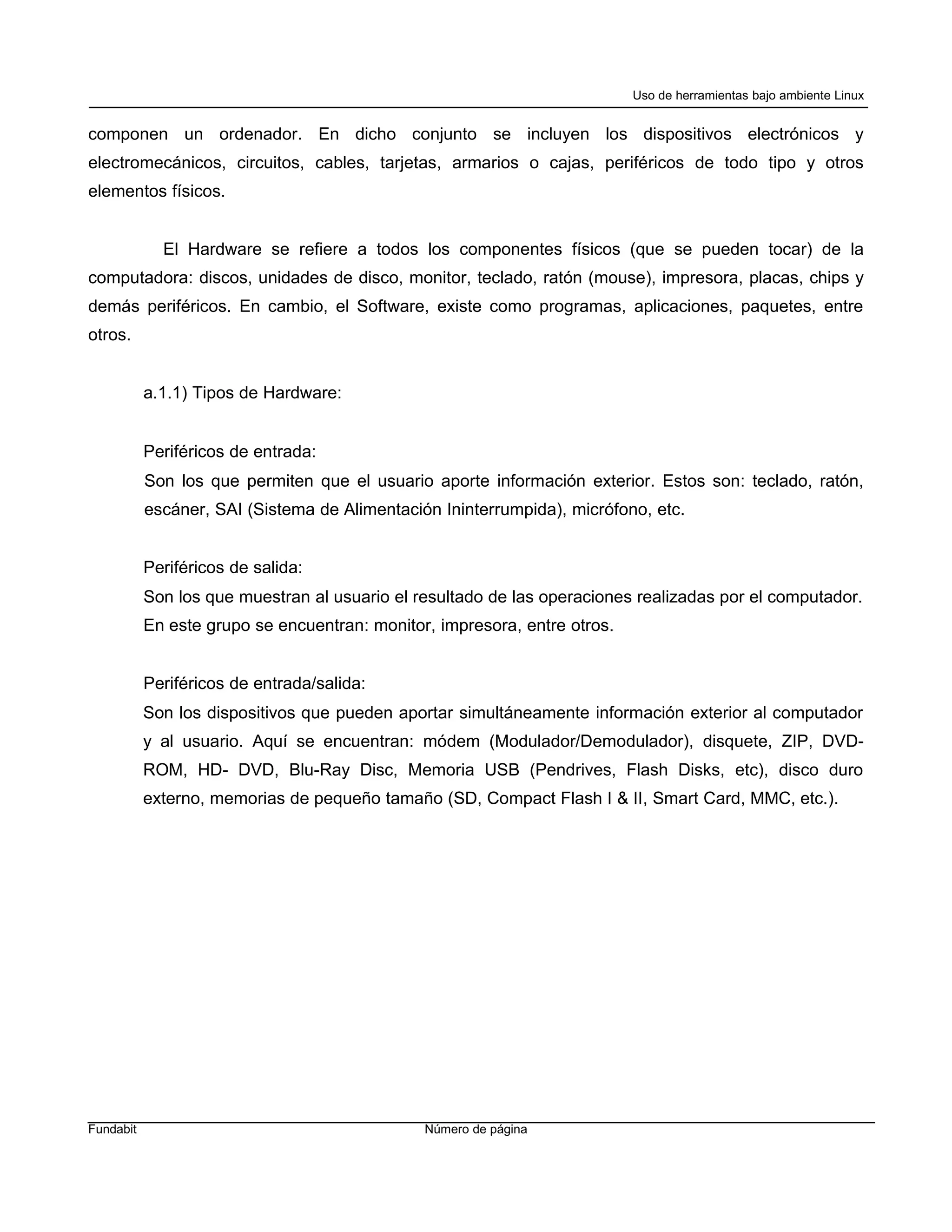 Uso de herramientas bajo ambiente Linux


componen un ordenador. En dicho conjunto se incluyen los dispositivos electrónicos y
electromecánicos, circuitos, cables, tarjetas, armarios o cajas, periféricos de todo tipo y otros
elementos físicos.


             El Hardware se refiere a todos los componentes físicos (que se pueden tocar) de la
computadora: discos, unidades de disco, monitor, teclado, ratón (mouse), impresora, placas, chips y
demás periféricos. En cambio, el Software, existe como programas, aplicaciones, paquetes, entre
otros.


           a.1.1) Tipos de Hardware:


           Periféricos de entrada:
           Son los que permiten que el usuario aporte información exterior. Estos son: teclado, ratón,
           escáner, SAI (Sistema de Alimentación Ininterrumpida), micrófono, etc.


           Periféricos de salida:
           Son los que muestran al usuario el resultado de las operaciones realizadas por el computador.
           En este grupo se encuentran: monitor, impresora, entre otros.


           Periféricos de entrada/salida:
           Son los dispositivos que pueden aportar simultáneamente información exterior al computador
           y al usuario. Aquí se encuentran: módem (Modulador/Demodulador), disquete, ZIP, DVD-
           ROM, HD- DVD, Blu-Ray Disc, Memoria USB (Pendrives, Flash Disks, etc), disco duro
           externo, memorias de pequeño tamaño (SD, Compact Flash I & II, Smart Card, MMC, etc.).




Fundabit                                       Número de página
 