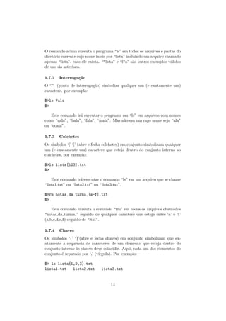 O comando acima executa o programa “ls” em todos os arquivos e pastas do
diret´orio corrente cujo nome inicie por “lista” incluindo um arquivo chamado
apenas “lista”, caso ele exista. “*lista” e “l*a” s˜ao outros exemplos v´alidos
de uso do asterisco.
1.7.2 Interroga¸c˜ao
O ‘?’ (ponto de interroga¸c˜ao) simboliza qualquer um (e exatamente um)
caractere. por exemplo:
$>ls ?ala
$>
Este comando ir´a executar o programa em “ls” em arquivos com nomes
como “cala”, “bala”, “fala”, “mala”. Mas n˜ao em um cujo nome seja “ala”
ou “coala”.
1.7.3 Colchetes
Os s´ımbolos ‘[’ ‘]’ (abre e fecha colchetes) em conjunto simbolizam qualquer
um (e exatamente um) caractere que esteja dentro do conjunto interno ao
colchetes, por exemplo:
$>ls lista[123].txt
$>
Este comando ir´a executar o comando “ls” em um arquivo que se chame
“lista1.txt” ou “lista2.txt” ou “lista3.txt”.
$>rm notas_da_turma_[a-f].txt
$>
Este comando executa o comando “rm” em todos os arquivos chamados
“notas da turma ” seguido de qualquer caractere que esteja entre ‘a’ e ‘f’
(a,b,c,d,e,f) seguido de “.txt”.
1.7.4 Chaves
Os s´ımbolos ‘{’ ‘}’(abre e fecha chaves) em conjunto simbolizam que ex-
atamente a sequˆencia de caracteres de um elemento que esteja dentro do
conjunto interno `as chaves deve coincidir. Aqui, cada um dos elementos do
conjunto ´e separado por ‘,’ (v´ırgula). Por exemplo:
$> ls lista{1,2,3}.txt
lista1.txt lista2.txt lista3.txt
14
 